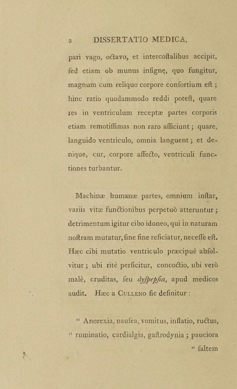 pari vago, odavo? et intercoftalibus accipit, fed etiam ob munus infigne, quo fungitur, magnum cum reliquo corpore confortium eft ; liinc ratio quodammodo reddi poteft, quare res in ventriculum receptae partes corporis etiam remotiffimas non raro afficiunt; quare, languido ventriculo, omnia languent; et de¬ nique, cur, corpore aflfedo, ventriculi func¬ tiones turbantur. / Machinae humanae partes, omnium inftar, variis vitae fundionibus perpetuo atteruntur ; detrimentum igitur cibo idoneo, qui in naturam noltram mutatur, line fine reficiatur, necefie eft. Haec cibi mutatio ventriculo praecipue abfol- vitur; ubi rite perficitur, concodio, ubi vero male, cruditas, feu dyfpepjia, apud medicos audit. Haec a Culleno fic definitur : “ Anorexia, naufea, vomitus, inflatio, rudus, £‘ ruminatio, cardialgia, gallrodynia ; pauciora “ faltem