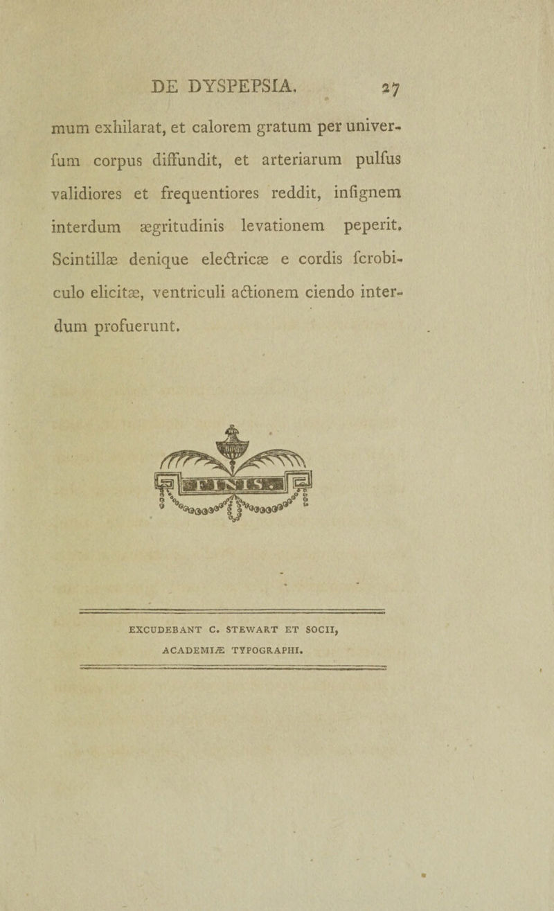 mum exhilarat, et calorem gratum per univer- fum corpus diffundit, et arteriarum pulfus validiores et frequentiores reddit, infignem interdum aegritudinis levationem peperit. Scintillae denique electricae e cordis fcrobi- culo elicitae, ventriculi actionem ciendo inter» dum profuerunt. EXCUDEBANT C. STEWART ET SOCII, ACADEMI/E TYPOGRAPIII.