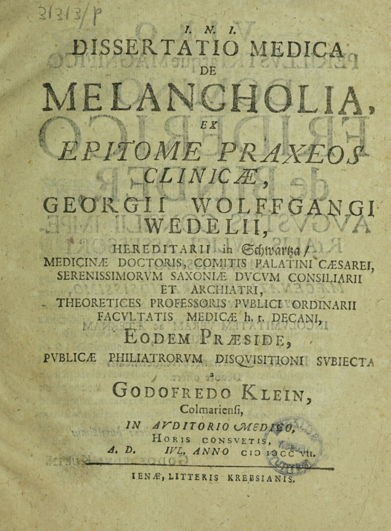 DISSERTATIO MEDICA MELANCHOLIA EX : 'ti CLINICM^ GEXJKG11' WDLFFGAN GI ' .-■WE-b-ELII,, tl HEREDITARII in MEDICINAE DOCTORIS, COMITIS PALATIN^OESAREI SERENISSIMORVM SAXONIS DVCVM CONSILIARII ’ ET ARCHIATRI, - THEORETICES PROFESSORIS PVBLICI ORDINARII FACVLTATIS MEDICAE, h. t. DECANI, pFff\.V^EoDEM pRJESIDE, ' PVBLIC/E PHILIATRORVM DISQViSITIONI SVBIECTA a , J’ «- : w Godofredo Klein, Colmarienfi, /.V AUDITORIO H O R I S CONSVETIS, vr .. 4*. Z>. IVU ANNO C i 3 Ia cFVti. i IEN^c, LITTERIS KREBSIANIS,