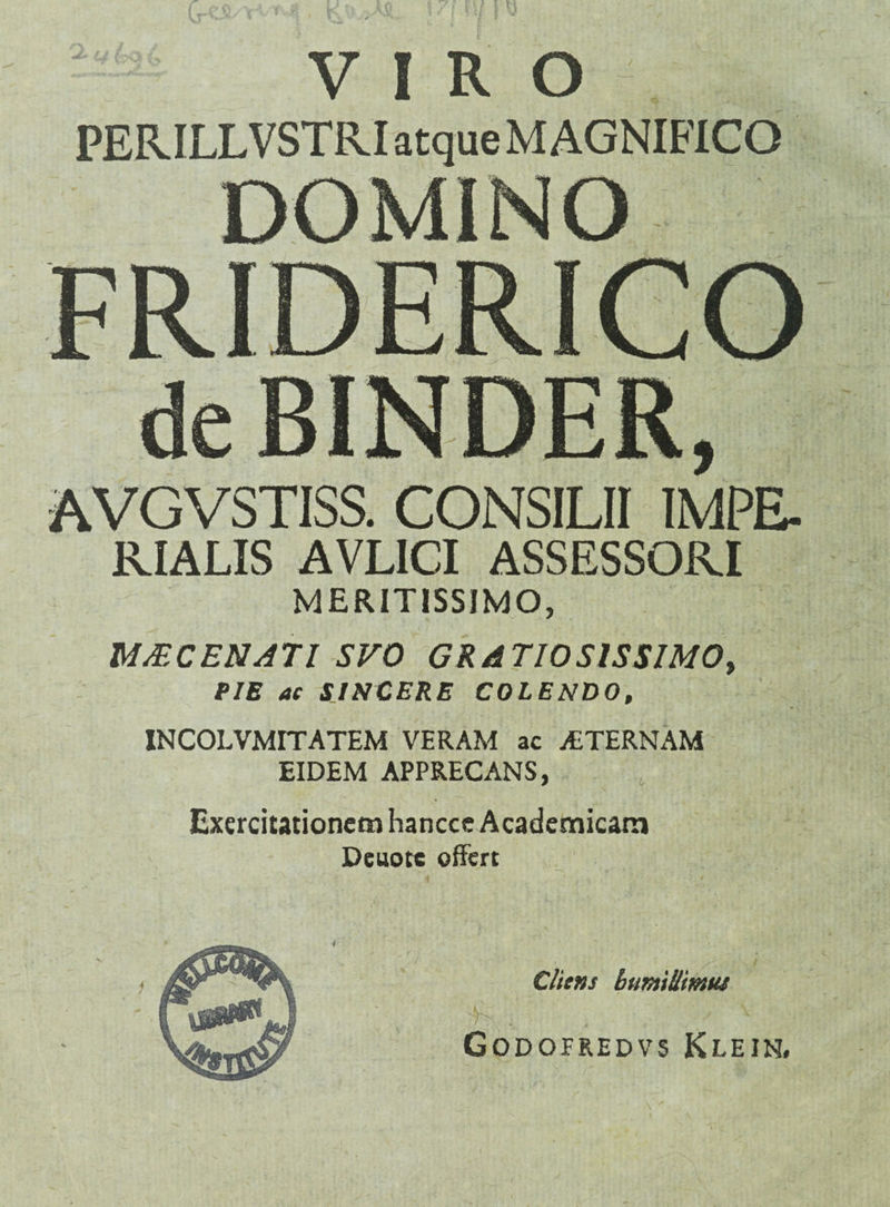 VIRO PERILLVSTRI atque MAGNIFICO FRIDERICO BINDER, AVGVSTISS. CONSILII IMPE¬ RIALIS AVLICI ASSESSORI MERITISSIMO, MMCE8A71 SVO GRATIOSISSIMO, PIE ac SINCERE COLENDO, INCOLVMITATEM VERAM ac ALTERNAM EIDEM APPRECANS, Exercitationem hancce Academicam Deuotc offert Cliens buntiUmui Godofredvs Klein.