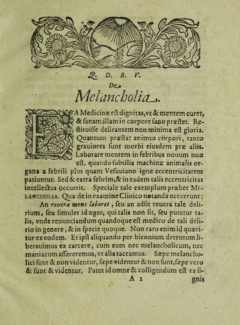 ^ d. b. r. Dtj> Melancholia ^A Medicinae eft dignita$,vt & mentem curef„ & fanamjllam in corporefano praeftet. Re- ftituiffe delirantem non minima eft gloria. Quantum praeftat animus corpori, tanto grauiores funt morbi eiusdem prae aliis* Laborare mentem in febribus nouum noa eft, quando fubtilia machinae animalis or¬ gani a febrili plus quam Vcfuuiano igne eccentricitatem patiuntur. Sed & extra febrim,& in eadem talis cccentricitas intellc&us occurrit. Speciale tale exemplum praebet Me¬ lancholia. Qua de in examine Clinico notanda occurrunt: An refier a mens Uboret, fcu an adfit reuera tale deli¬ rium f feu fimulct id aeger, qui talis non fit, (cu putetur ta¬ lis, vnde renunciandum quandoque eft medico de tali deli¬ rio in genere, & in fpecie quoque. Non raro enim id quaeri¬ tur ex eodem. Et ipfi aliquando per biennium detentum li- berauimus ex carcere, cum cum nec melancholicum, nec maniacum aflereremus, vt alia taceamus. Saepe melancho¬ lici funt & nomvidentur, fiepe videntur & non funt,fa:pe vero & funt & videntur* Patet id omne & colligendum eft ex fi- A z gnis