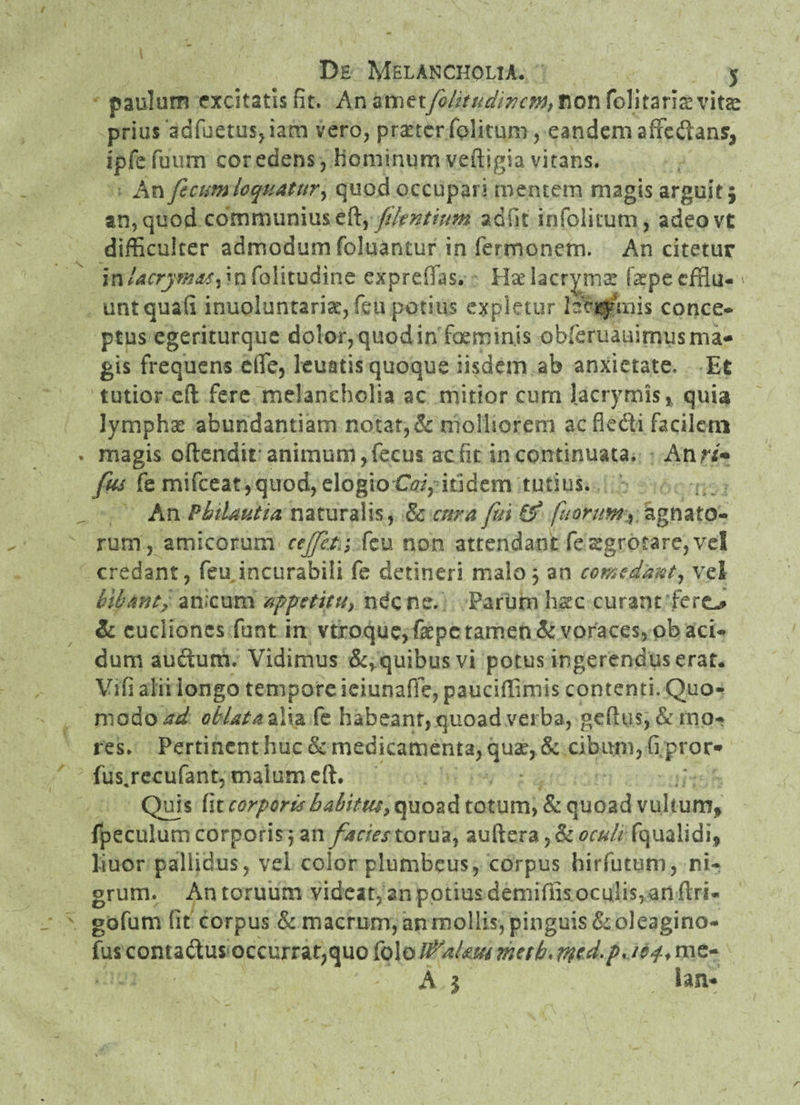 paulum excitatis fit. An non folitaris vitas prius 'adfuetus, iam vero, praeter folitum, eandem affedansr^ ipfe fuum cor edens j hominum veftigia vitans. An ficum loquatur, quod occupari mentem magis arguit; an, quod communius eft, fikntmm adiit igfolitutn, adeovt difficulter admodum foluantur in fermonem. An citetur in/^rry^^jinfolitudine expreffas. Haelacrymat fepecffiu- ' unt quali inuoluntariae, feu potius expletur hijffmis conce¬ ptus egeriturque dolor, quod in foermnis obreruauirnus ma¬ gis frequens efife, leuatis quoque iisdem ab anxietate. Et tutior eft fere melancholia ac mitior cum lacrymis, quia lymphae abundantiam notat, & molliorem aefledi facilem magis oftendir animum, fecus ac fit in continuata. An ri+ fus fe mifceat,quod, elogio Coi, itidem tutius. An Pkilautia naturalis, & cura fui fj fuorirn, agnato¬ rum, amicorum ccffct.; feu non attendant fesgrotare, vd credant, feu incurabili fe detineri malo; an comedant, vel libant, anxum appetitu, ndc ne. Parum hstc curant fero & cuclioncs funt in vtroque, fepe tamen & voraces, ob aci¬ dum audum. Vidimus &*quibusvi potus ingerendus erat. Vifi alii longo tempore ieiunaffe, pauciffimis contenti. Quo¬ modo ad oblata alia fe habeant, quoad verba, gefius, & mo¬ res. Pertinent huc & medicamenta, quae, & cibum, fi pror* fus.recufant, malum eft. Quis fit corporis babitm, quoad totum, & quoad vultum, fpeculum corporis; an facies torua, auftera ,& oculifqualldi* liuor pallidus, vel color plumbeus, corpus hirfutum, ni¬ grum. An toruum videat, an potius demiffis oculis, an ilri- gofum lit corpus & macrum, anmollis, pinguis&oleagino- fus comadus occurrat,quo folo iPaUm metb, md. A $ iam*