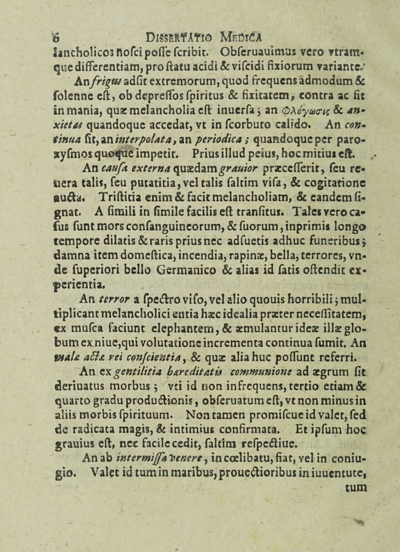 lancholicosnofcipoflcfcribit. Obferuauimus vero vtram- que differentiam, pro ftatu acidi & vifcidi fixiorum variantem An frigus adfit extremorum, quod frequens admodum & folenne eft, obdepreflosfpiritus & fixitatem, contra ac fit in mania, quae melancholia eft inuerfa$ an (bXoyaxnq & *nm xietas quandoque accedat, vt in fcorbuto calido. An con- tinua fayZninterpolata ,nn periodica ; quandoque per paro- xyfmos quoque impetit. Prius illud peius, hoc mitius eft ,* An caufa externa qvut&zmgrauior praeccfferit, feu re- uera talis, feu putatitia, vel talis faltim vifa, & cogitatione au&a. Triftitia enim & facit melancholiam, & eandem fi- gnat. A fimili in fimile facilis eft tranfitus. Tales yero ca* fus funtmorsconfanguincorum,&fuorum,inprimis longo tempore dilatis & raris prius nec adfuetis adhuc funeribus > damna item domeftica, incendia, rapinae, bella, terrores, vn- de fuperiori bello Germanico & alias id fatis oftendit ex¬ perientia. , - £ An terror a fpedro vifo, vel alio quouis horribili} mul¬ tiplicant melancholici entia haec idealia praeter neceflitatem, «x mufea faciunt elephantem, & aemulantur ideae illae glo¬ bum ex niue,qui volutatione incrementa continua fumit. An Ptala a&a rei conjcientia, & quae alia huc poffunt referri. An gentilitia bare ditatu communione ad aegrum fit deriuatus morbus 5 vti id non infrequens, tertio etiam & quarto gradu produdionis, obferuatum eft, vt non minus in aliis morbis fpirituum. Non tamen promifeue id valet, fed de radicata magis, & intimius confirmata. Et ipfum hoc grauius eft, nec facile cedit, faltim refpcdiue. An ab intermiflalcenere, incoelibatu,fiat, vel in coniu- gto. Valet id tum in maribus, prouedioribus in iuuentute, tum