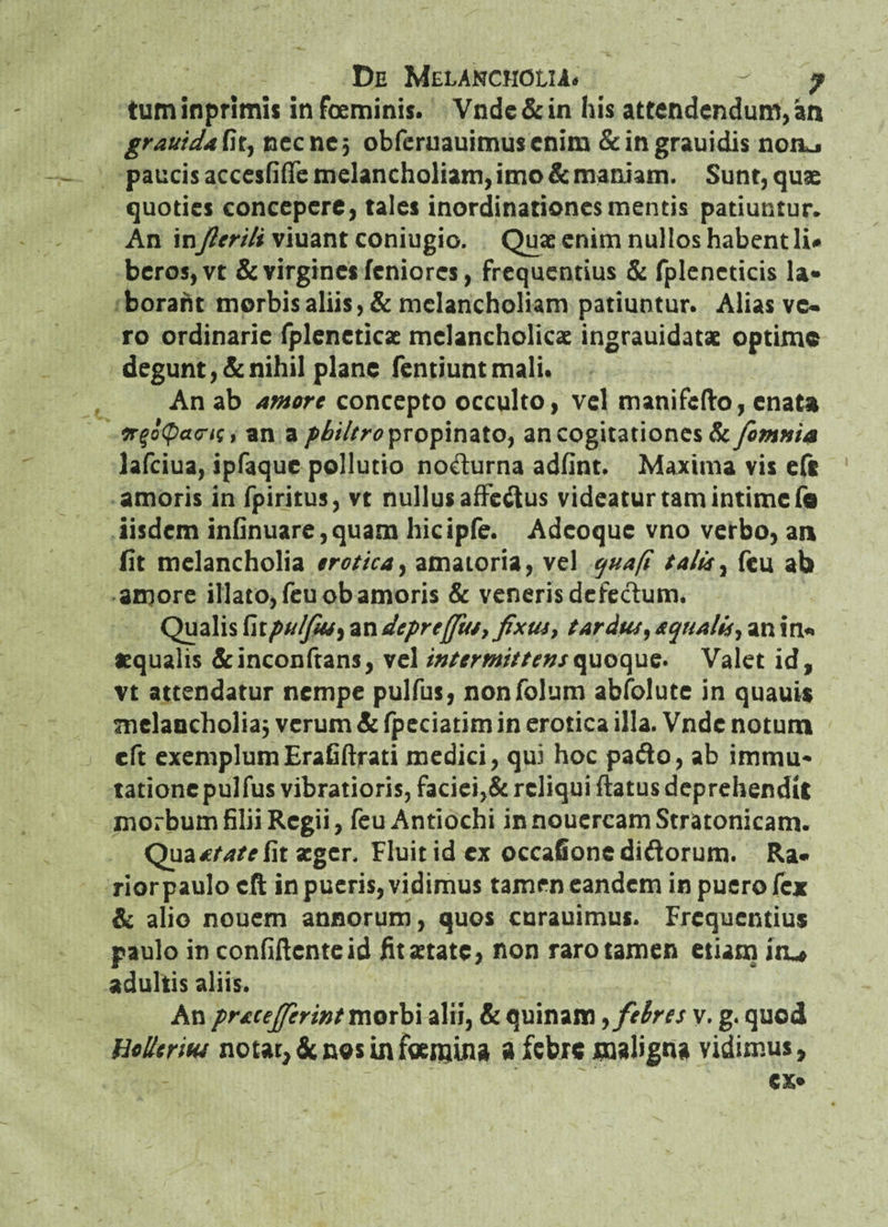 tum inprimis in foeminis. Vndc & in his attendendum, an grauidaGtj nec ne 5 obferuauimuscnim &ingrauidis nonj paucis accesfiffe melancholiam, imo & maniam. Sunt, quae quoties concepere, tales inordinationes mentis patiuntur. An inJlerili viuant coniugio. Quae enim nullos habent li* bcros,vt & virgines feniores, frequentius & fpleneticis la* boraht morbis aliis, & melancholiam patiuntur. Alias vc. ro ordinarie fpleneticae melancholicae ingrauidatae optime degunt, & nihil plane fentiunt mali* An ab amore concepto occulto, vel manifefto, enata trgoQans, an a philtro propinato, an cogitationes 1k [omnia lafciua, ipfaquc pollutio nodurna adfint. Maxima vis eft amoris in fpiritus, vt nullus affectus videatur tam intime fe iisdem infinuare,quam hicipfe. Adcoque vno verbo, an fit melancholia erotica, amatoria, vel qua fi talis, feu ab amore illato, feu ob amoris & veneris defectum. Qualis fitpulfw) an depreffits, fixus, tardus, squalis, an in* «qualis &inconftans, vel intermittens quoque. Valet id, vt attendatur nempe pulfus, nonfolum abfolute in quauis melancholia j verum & fpeciatim in erotica illa. Vndc notum cft exemplum Erafiftrati medici, qui hoc pafto, ab immu- tationepulfus vibratioris, faciei,& reliqui flatus deprehendit morbum filii Regii, feu Antiochi innouercamStratonicam. Qua^/4/rfit aeger. Fluit id ex occafionediftorum. Ra* rior paulo cft in pueris, vidimus tamen eandem in puero fex & alio nouem annorum, quos curauimus. Frequentius paulo in confiftcnteid fit aetate, non raro tamen etiam iru adultis aliis. An prscefierint morbi alii, & quinam, febres y. g. quod Hollerith notat, denos in femina a febre maligna vidimus.