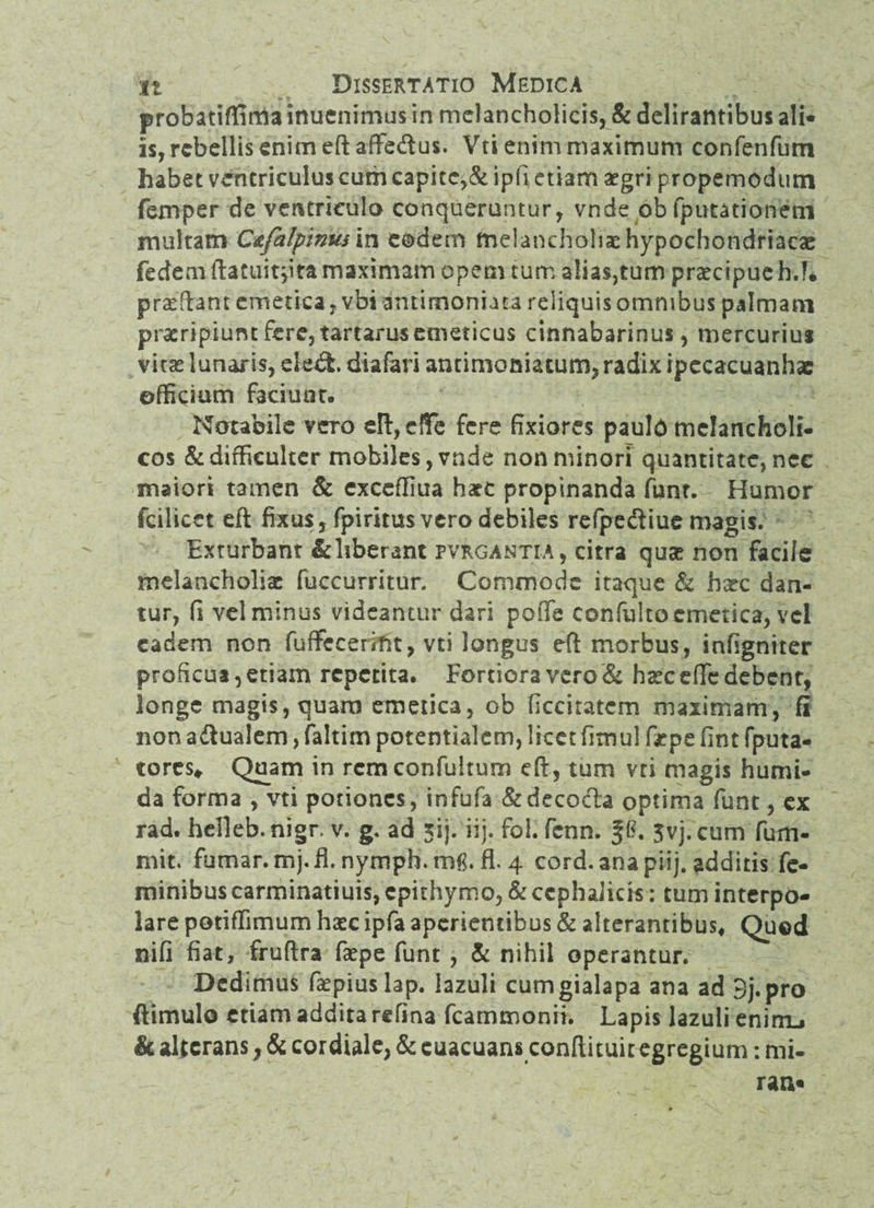 probatiffima inucnrmus in melancholicis, & delirantibus ali« is, rebellis enim eftaffedus. Vti enim maximum confenfum habet ventriculus cum capitc^& ipfi etiam aegri propemodurn femper de ventriculo conqueruntur, vnde ob (putationem multam C&falpinusm eodem melancholiae hypochondriacae fedem ftatuitjita maximam opem tum alias,tum praecipue h.T* proflant emetica, vbi antimoniata reliquis omnibus palmam praeripiunt fere, tartarus emeticus cinnabarinus, mercurius vhx lunaris, eled. diafari antimoniatum, radix ipccacuanhae officium f3ciuat. Notabile vero eHyeKc fere fixiores pauld melancholi¬ cos & difficulter mobiles, vnde non minori quantitate, nec maiori tamen & exccffiua hact propinanda funt. Humor fcilicet eft fixus, fpiritus vero debiles refpediue magis. Exturbant & liberant pvrgantia, citra quae non facile melancholiae fuccurritur. Commode itaque & hxc dan¬ tur, fi velminus videantur dari poiTe confultoemetica, vel eadem non fuffecerint, vti longus eft morbus, infigniter proficui, etiam repetita. Fortiora vero & hseceffe debent, longe magis, quaro emetica, ob ficciratcm maximam, fi non a&ualem, faltirn potentialem, licet fimul fspe fint (puta¬ tores* Quam in rcmconfultum eft, tum vti magis humi- da forma , vti potiones, infufa &decofta optima funt, ex rad. helleb.nigr v. g. ad xij. iij. fol. fenn. 5vj.cum fum- mit. fumar.mj.fl. nymph.tn& fl. 4 cord. ana piij. additis fe¬ minibus carminatiuis, epithymo, & cephalicis: tum interpo¬ lare potiffimum haec ipfa aperientibus & alterantibus. Quod nifi fiat, fruftra faepe funt , & nihil operantur. Dedimus ftepiuslap. lazuli cumgialapa ana ad 3j.pro ftimulo etiam addita refina fcammonii. Lapis lazuli enimj & alterans, & cordiale, & euacuans conftituit egregium: mi¬ rati*