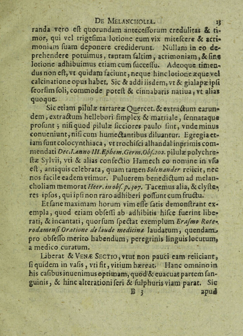 randa vero eft: quorundam antcccflbrum credulitas & ti¬ mor, qui vel trigefima lotione cum vix rr.itefcerc Sc acri* moniam fuarn deponere crediderunt- Nullam in co de¬ prehendere potuimus, tantam faltim, acrimoniam,&Gn$ lotione adhibuimus etiam cum fucccffu. Adeoquc timen¬ dus non eft,vt quidam faciunt,neque hinc lotione aeque vel calcinationc opus habet, Sic & addi iisdem, vt & gialapae ipfii feorfimfoli, commode potefl: & cinnabaris natiua, vt alia* quoque. Sic etiam pilulae tartareaeQuercet.&extra&um earun* dem,extra&um hellebori fimplex & martiale, fennataqu# profunt j nifiquod pilulae fictiores paulo fint, vnde minus conueniunt,nificum hume&antibus diluantur. Egregiaet- iam fumcolocymhiaca, vt trochifci alhandal inprimis com¬ mendati DecJ.anno Ui.Epbefn.Germ.Qbf202. pilulae polychre- fta: Sylvii, vti & alias confe&io Hamech co nomine in vfa efl, antiquis celebrata, quam tamen Solenandcr reiicie, nec nos facile eadem vtimur. Puluerem benedi&umad melan¬ choliam memorat Heer.inoifp.307. Tacemus alia, &clyftc* res ipfos, qui ipfi non raro adhiberi poliunt cum frudtu. Etfane maximam horum vimelfe fatis demonftrant ex¬ empla, quod etiam obfeffi ab adhibitis hifce fuerint libe¬ rati, & incantati, quorfum fpc&at exemplum Ertfmo Rote«, rodamenfi Oratione de laude medicins. laudatum, quendanu pro obfclTo merito habendum, peregrinis linguis locutum* a medico curatum. Liberat & Vexm Sectio,vtut non pauci eam reficiant, fi quidem in vafis, vti fit, vitium haereat. Hanc omnino ia his cafibusinuenimusoptimam,quod&euacuatpartemfan« guinis, & hinc alterationi feri & fulphuris viam parat. Sic B 3 apud