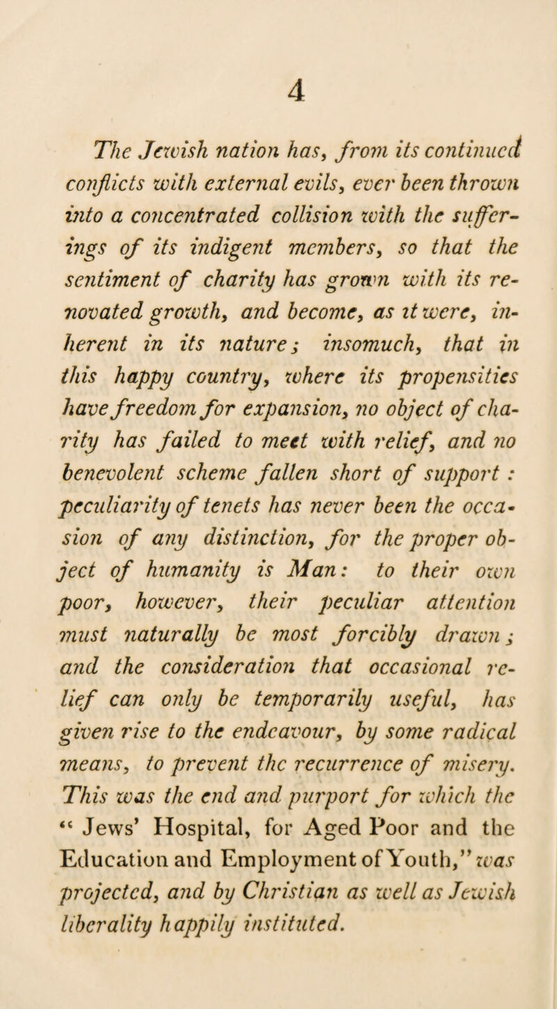 The Jewish nation has^ from its continued conflicts with external evils, ever been thrown into a concentrated collision zvith the suffer- mgs of its indigent members, so that the sentiment of charity has grown with its re¬ novated groxvth, and become, as it were, in¬ herent in its nature; insomuch, that in this happy country, where its propensities have freedom for expansion, no object of cha¬ rity has failed to meet zvith relief, and no benevolent scheme fallen short of support : pecidiarity of tenets has never been the occa¬ sion of any distinction, for the proper ob¬ ject of humanity is Man: to their ozvn poor, hozvever, their peculiar attention must naturally be most forcibly draivn; and the consideration that occasional re¬ lief can only be temporarily useful, has given rise to the endeavour, by some radical means, to prevent the recurrence of misery. This was the end and purport for zvhich the “ Jews* Hospital, for Aged Poor and the Education and Employment of Youth/* ecai* projected, and by Christian as well as Jewish liberality happily instituted.