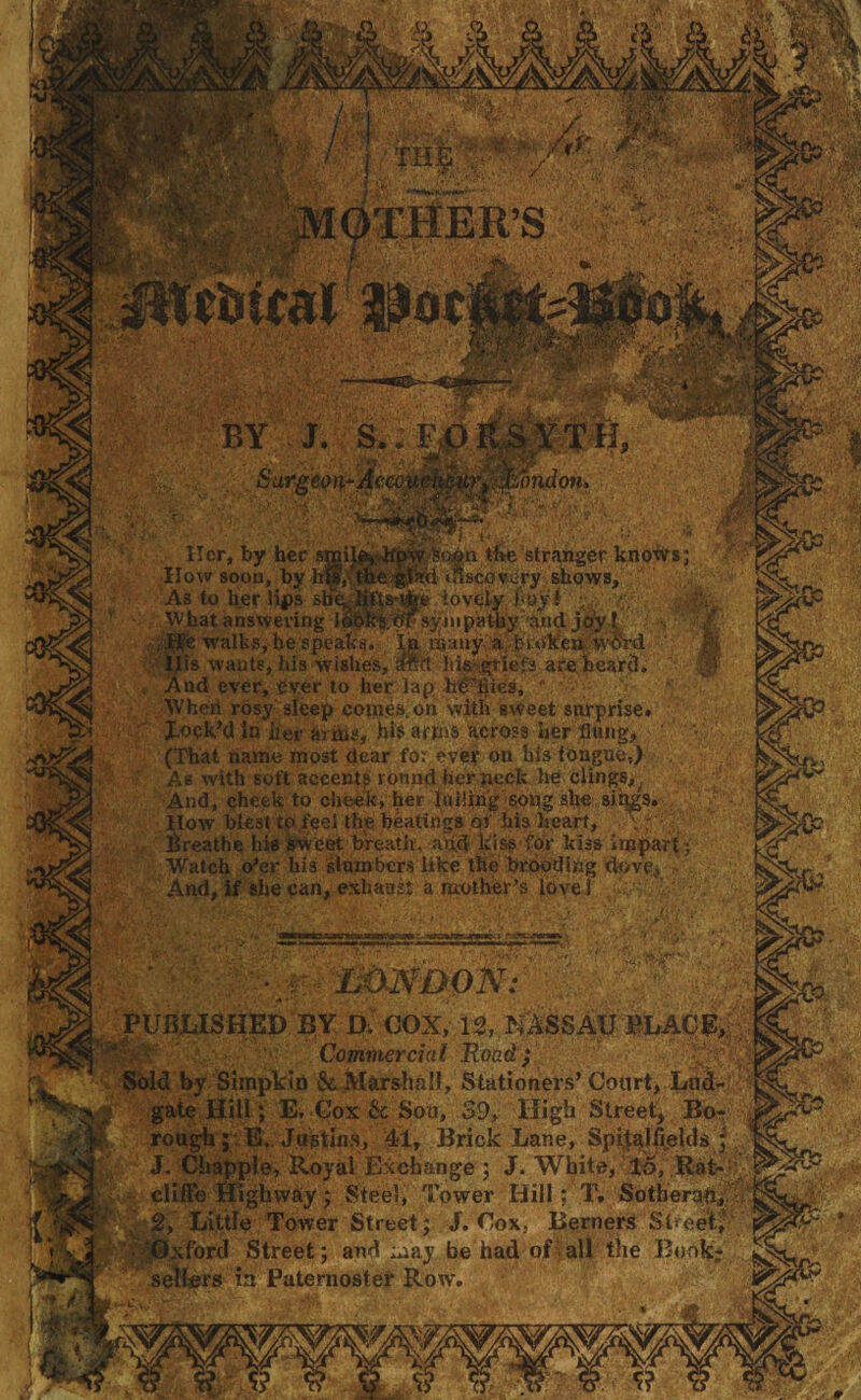 W hat answering 1 walks, be spea a'broken word ;riefs are heard. ■- v m ■ m ■ / I THS^v^>:/^ MOTHER’S • v mfal ?joc BY J. S.; l Surgemi-ieo^i 07id07li» 7 S’.osi the stranger knows; til discovery shows, ■e lovely _ ■ . . .1- Her, by her smil How soon, by iflptf As to her lias sb'e And ever, ever to her lap ho llies. When rosy sleep com.es. on with sweet surprise, lock’d Jo iter arms, his arms across her flung, (That name most dear fo: ever on his tongue,) As with soft accents round her neck he clings,; And, cheek to cheek, her lulling song she sings. How blest to feel the beatings of his heart, Breathe his sweet breath, add kiss for kiss impart; Watch o'er his slumbers like the brooding dove, And, if she can, exhaust a mother’s love i LONDON: PUBLISHED BY 0. COX, 13, NASSAU BLAqft|s Commercial Road; Sold by Simpkin & Marshall, Stationers’ Court, LS&*! '* gate Hill; E. Cox & Son, 39, High Street, Bo-f rough; E. Justins, 41, Brick Lane, Spitalfields ; J. Chappie, Royal Exchange ; J. White, IS, Rat- clifte Highway; Steel, Tower Hill; T, Sotheran, Little Tower Street; J. Cox, Berners Street, ixford Street; and may be had of all the Book* sellers in Paternoster Row.