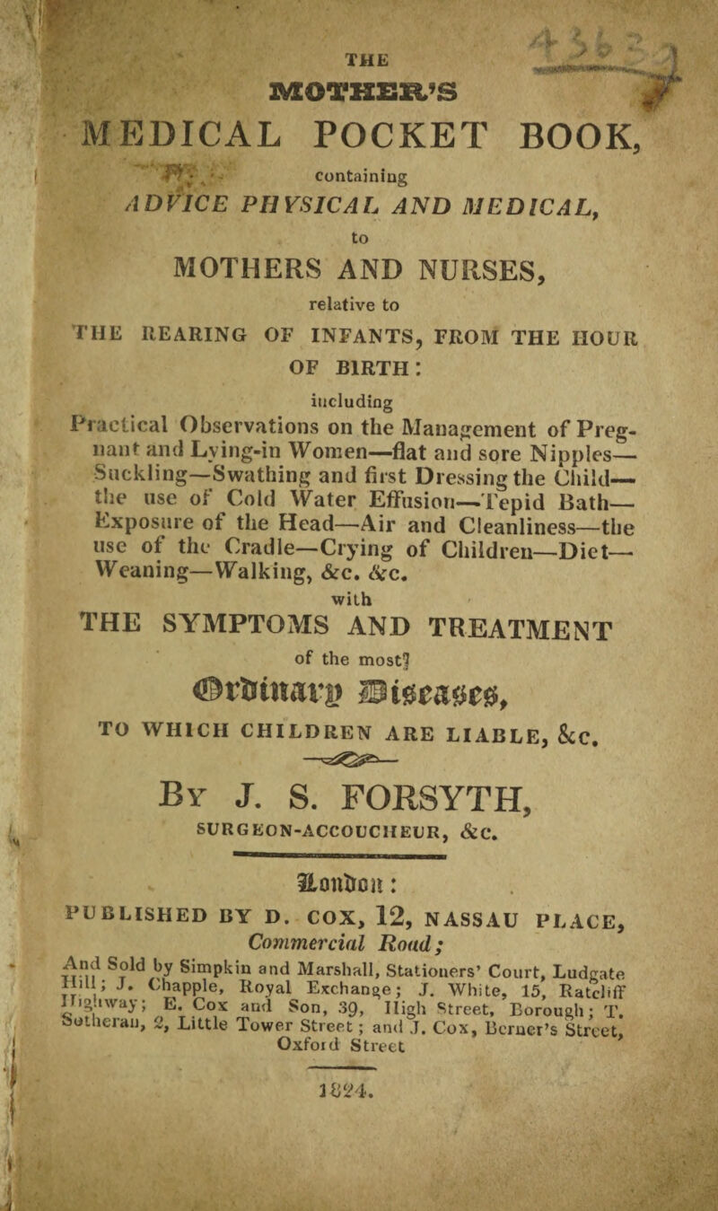 THE JVEOTHEB/S / 9 ' . —<Qm—-•■ MEDICAL POCKET BOOK, containing ADVICE PHYSICAL AND MEDICAL, to MOTHERS AND NURSES, relative to THE REARING OF INFANTS, FROM THE HOUR OF birth: including Practical Observations on the Management of Preg¬ nant and Lying-in Women—flat and sore Nipples— Suckling—Swathing and first Dressing the Child— the use of Cold Water Effusion—Tepid Bath- Exposure ot the Head—Air and Cleanliness—the use of the Cradle—Crying of Children—Diet— Weaning—Walking, &c. Sic. with THE SYMPTOMS AND TREATMENT of the mostf iDrtrittarg TO WHICH CHILDREN ARE LIABLE, &c. By J. S. FORSYTH, SURGEON-ACCOUCHEUR, &C. Eontron: PUBLISHED BY D. COX, 12, NASSAU PLACE, Commercial Road; And Soid by Simpkin and Marshall, Stationers’ Court, Ludgate rim; J. Chappie, Royal Exchange; J. White, 15, Ratcliff I ig.iway; E, Cox and Son, 39, High Street, Borough; T. outherau, 2, Little Tower Street; and J. Cox, Berner’s Street, Oxford Street 1B24.