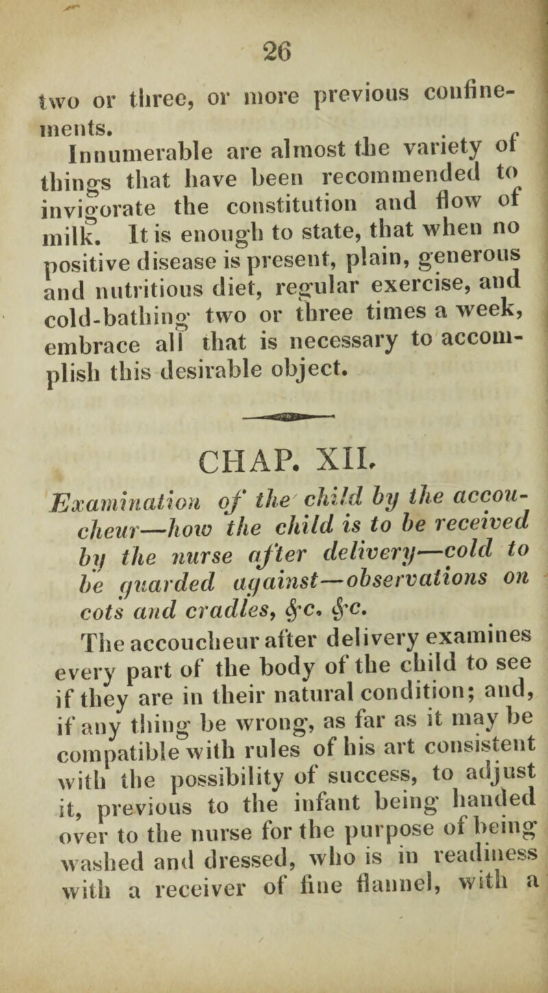 two or three, or more previous confine¬ ments. . c Innumerable are almost the variety ot things that have been recommended to invigorate the constitution and flow of milk. It is enough to state, that when no positive disease is present, plain, generous and nutritious diet, regular exercise, and cold-bathing two or three times a week, embrace all that is necessary to accom¬ plish this desirable object. CHAP. XII, Examination oj the child by the accou¬ cheur—how the child is to be received by the nurse after delivery—cold to be guarded against—observations on cot 's and cradles, fyc, <J*c. The accoucheur after delivery examines every part of the body of the child to see if they are in their natural condition; and, if any thing be wrong, as far as it may be compatible with rules of his art consistent with the possibility of success, to adjust it, previous to the infant being handed over to the nurse for the purpose ol being washed and dressed, who is in readiness with a receiver ot fine flannel, with a