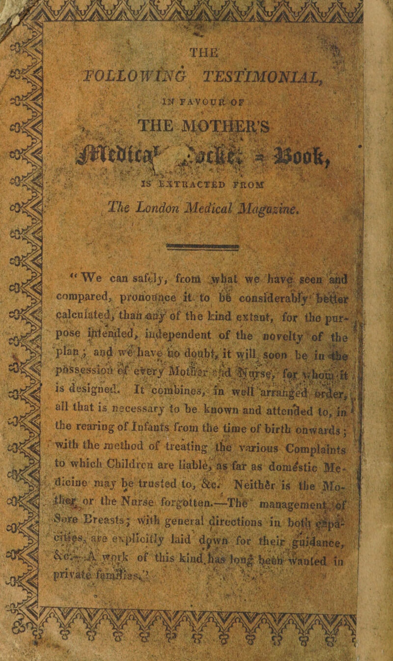 . .. :: Y^Y THE' TO LLOW forG 1 . ■ IN FAVOUR OP figit the mothers “‘“C mM*> IS EXTRACTED FROM The London Medical Magazine. ■ v. v ■ r*^ ■ ■' .• , ■ At.* y' • -ly t, •' .fi« *■«t*‘*■ * ■ >■ '■ ■* ====== “We can safely, from what we ha1 compared, pronounce it to hi consldei . ' - ‘ ';S-. • i »• • calculated, thair-any of the kind extant, for the pur- , pose intended, independent of the nc”~u“ -1* -1’ ? • .-t ioj.-vat designed. It combines, in well '•arranged- i» all that is necessary to be known and attended to, in■ * the rearing of Infants from the time of birth onwards ; with the method of treating the various Complaints to which Children are liable, as far as domestic Me¬ dicine may be trusted to, fc Neither is the Mo- ‘ tlie^ or the Nurse forgotten.—ThV management of Sore Breasts; with general directions in botlj c5pa- fts --at’A pvi-»lb'WJn- liwt 4.1. •_ Y • j •itj&A-