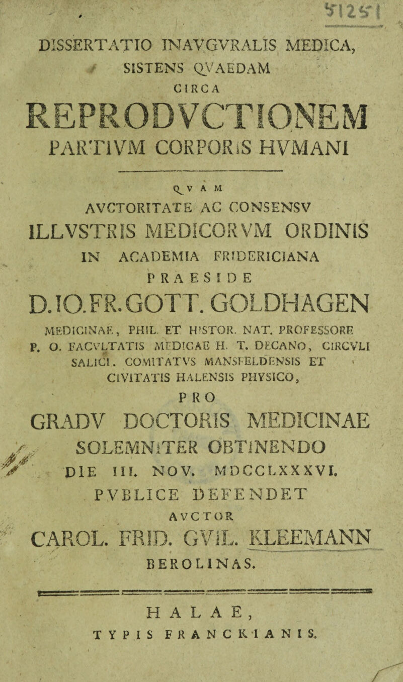 DISSERTATIO INAVGVRALIS MEDICA, SISTENS Q.VAEDAM REPRODVCTIONEM PARTI VM COKPORiS HVMANI » V A M AVCTORITATE AC CONSENSV 1LLVSTRIS MEDICOR VM ORDINIS IN ACADEMIA FRIDERICIANA PRAESIDE D.IO.FR.GOTT. GOLDHAGEN MEDICINAE, PH!L. ET H’STOR. NAT. PROFESSORE P. O. FACVLTAT1S MEDICAE H. T. DECANO, CIRCVLI SALICI. COMITATVS M ANSFELDENSIS ET CIVITATIS HALENSiS PHYSICO, PRO GRADV DOCTOR1S MEDICINAE >, SOLEMNiTER OBTINENDO c*' die iie nov. mdcclxxxvi. PVBLICE DEFENDET AVCTOR f CAROL. FRID. GVJL. KLEEMANN BEROLINAS. H A L A E , TYPIS FRANCIUANIS,