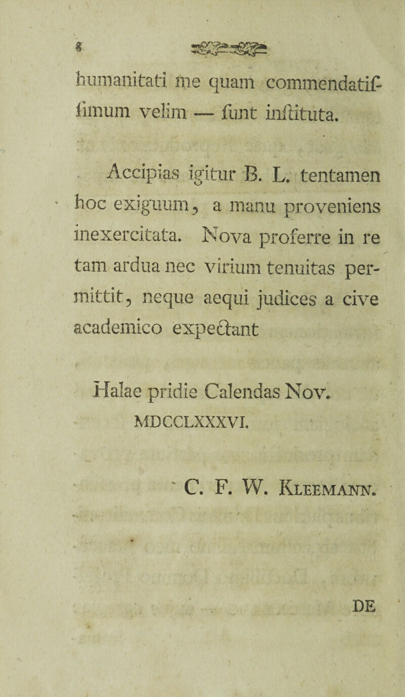 % humanitati me quam commendati!- limum velim — lunt inilituta. Accipias igitur B. L. tentamen ’ hoc exiguum 5 a manu proveniens inexercitata. Nova proferre in re tam ardua nec virium tenuitas per¬ mittit ? neque aequi judices a cive academico expedant Halae pridie Calendas Nov. MDCCLXXXVI.