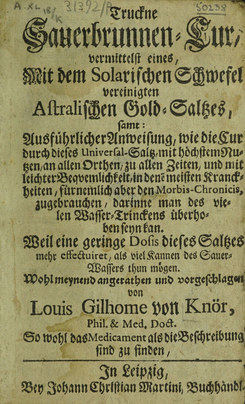 A x<-vS, 113' grucfne aucrtanen* U1V s , verntittelfi eines, it km SoiatifcbcnSimtfcl vereinigten AftralifCgett ©Otö«@ßl$f£, (amt: ^uöfu&rlic&er&oftwfuna/ tote Otegut bttrebbiefcö univerfai-©aig, mit bbd)fiein0lu<> gen,an allen 0r$cn/gu allen Seiten, tmb mit leid)ter!St<fVemIi(fcf eit/i n bene meifien Strancfr feiten, furnemlicb aber ben Morbis-chronicis, ^ugebraudben / barinne man bes vie* len Söafler^rinefens überbo* benfegnfan. SßeiUinc Geringe Dofis t>iefe0@al&e$ me^t effeftuiret, alö sid bannen beS@auet* 2Ba(|erS tfyun mögen. Wobt meynenb angecatbeit unb »otgefcblasen non . - ■ V; - •*, Louis Gilhome Volt Knör, Phih& Med* Do&. ( ©0 &flgMedicament bU95tfc§C(i&ttttSj finb au finden, 3n 2tip&l$, ' 33tb 3obann£brtlitoo Martini) SJ5ticfcf>anbf*