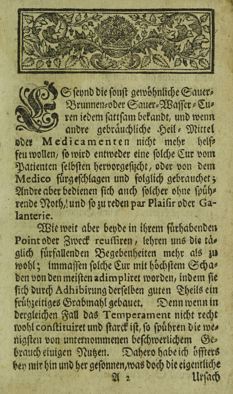 <& fepnb bie fonft gewöhnliche (Bau«# SBrunnemober (Batter*l2Batfet # Cu* ven jebem fattfam befanbt, uni) wenn anbre gebräuchliche #etl* Rietet ob et Medicamenten nicht mef)t l)df^ feu wollen/ fo wirb entweber eine foldje Cur Pont Patienten feigen heroorgefnebt/ ober oon bem Medico furgefchlagen unb folglich gebrauchet > Slnbre aber bebienen ftch auch folcher ohne fpüf)* renbe 3ßoth/l unb fo ju rebett par Plaifir ober Ga¬ lanterie. (3£ie weit aber bepbe in ihrem futhabenbett Point ober gweef reuffiren > (ehren uns bie tä<* glich furfallenben ^Begebenheiten mehr ats ji» wohl; tmmaffen folche Cur mit hodbjlem @cha* benoonbenmeiftenadimpliret worben/ inbem fte fithburch Adhibirungberfelben guten §hrißein fruhjeittges ©rabmaht gebauet. ©enn wenn in begleichen $aU bas Temperament nicht ted)t wohl conftituiret unb flarcf i(l,fo fpuhrenbiewe* nigjlen oon unternommenen befchwerlichem ©e> brauch einigen 92ufjen. fDaljeto habe ich offtets ben mir hin unb her gefonnemwaS hoch bie eigentliche 21 j Urfach