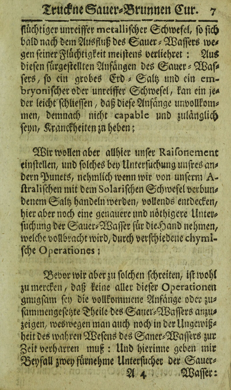 9anMM» 1 ■■ ' —> ■ Ii|p fc« —-t.,«■.r—w >■ '.!■> ,g»ii MMH« flüchtiger unreiffee metallifcher ©chwefel, fofidO halb nach feem Sludflu j; be$ ©auer * 'SBafferö me# gen feiner glücfjtigf eit meijteng oerliehret : $lu$ biefen fürgeflellten Anfängen Dct> ©auer * •jfBaf* ferd, fo ein grobes €tb* ©alij unb ein em- bryonifcher ober unretffer ©chwefel, fan ein je* ber (eicht jchliejfen, bah ibiefe Anfänge urmollfom* men, bemnach nicht capable pnb ju(ättg(icf> feint, £rancfl)eifen 50 heben; 3C6ir weiten aber allhier unfer Raifonemcnt einjMlen, unb foleheö bei) Unterfuchung unfrei an* bevn ^unets, nehmlich wenn mir oon unferm A- ftralifchen mit bem Solarifchen ©djwefel oerbun* benem ©atß hanbetn werben, eellenbs entbeefen, hier aber noch eine genauere unb nötigere Unter* fuchung ber ©aner*'2Baflfer für bie$anb nehmen/ welche ooflbvacht wirb, bttreh betriebene chymi- fche Operationes ? 95eber mir aber jufolehen fchreiten, ijf wobt jumerefen, baß feine aller biefer Operationen gnugfam fei) bie eollfommenc Anfänge ober 51t* fuminengefchte ^beile bcS ©auer*'2BafferS an;u* jeigen, weswegen man auch noch in ber Ungewiß* heit bes wahren <2BefcuS bcs ©aner^ajferö jur geit oerharren muß : Unb hierinne geben mir fBeßfall sroei; fürnehme Unterfuchec ber ©auer* §(4 ^Baffer: