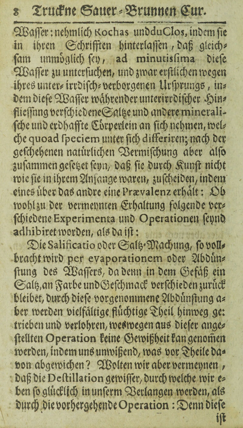 s 2rucf ne Sauer * Brunnen £ur. ^XBoffer: nef>mltdj Kochas unbduClosjtnbcmfie in ihren @djrifften hinterlafien, t>ag gleich* farn unmöglich fei), ad minutisfima biefe SfBaffer ju unterfuchert, uni) pur erftlidjen wegen i^tcö unter* irtbifcb* verborgenen Urfprungs, in* fccm biefe Gaffer tudtjrcnbcc unterirrbifeber .fMu* flieffnng vcrfd)iebette@ßl|e unb untere minerali- fd)c unb cvbbaffte (Sbrperleittan fleh nehmen, wel* che quoad Tpeciem unter fidj differiren; n<K^> bet gefdjehenen natürlichen Q3emiifd)ung aber alfo jufammen gefegt feim, ba§ fte burch .‘fitmft ntd)t rote fte in ihrem Slnfange roarett/ jufcbejbett, intern eines über bas anbre eine Praevalenz erhalt: Ob wohl ju ber vermevnten (Schaltung foigenbe ver* fd)iebeneExperimenta unb Operationen fetjtlÜ adhibiret worben, als ba ifl: ©tcSalificatio ober @alb,'3)Iatf;ung, fo voll» brachtwirb per evaporationem ober Slbbün* fhtng beö QBaffcrS, ba bentt in bem ©efäfl ein @a(h,an $arbe unb©efcljmacf verfehlten jurücS bleibet, burch biefe vorgenommenc Slbbünflung a* ber werben vielfältige flüchtige §hcil hinweg ge: trieben unb Verfahren, weswegen aus tiefer ange» feilten Operation feine ©ewiflheitfangenotnett werben, intern unö unwi jj enb, was Vorteile ba» von abgewichen? <2Bolten wir aber vermetmen , bafbteDeftillationgewifier/burcbwelcbe wir e* ben fo glücflieh tn unferm Verlangen werben, als burch bte vorhergeheube Op eration: ©enn biefe