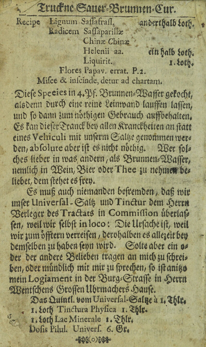 S Scutf iic Baugy^gmtnen^ur,_ Recipe Lignutn Salfafrafl. ar<b?rt6al& $0$. Eadicem Saflfäparillse v - Chinas Chinag ^ . Helenii aa. «in 5«tb ioch* Liquirit. Flores i'apav. errat. P.J. Mifce & iiilcinde, detur ad chartajjl. • ©iefe Speeies in 4,^. ^rtirtnemSBaffer seFedjf, atsbenn Durch eine reine fietnmanb lauffen taffen, unb fo bann Jum notigen (gebrauch awffbebaltert* €S fan biefec3;tancf;bei> allen Franckeiten an ftatt eines Vehiculi mit unferm @a!|e genommen mer< bem abfolute aber ift es nicht notbig. 3Bcr fol* efes lieber in was, anöern, als ^Srunnem^Sßafjer, nemticb in fH?ein,55ier obecThee jti nehmet be* liebet, Dem flehet es frei). (?s muß and) niemanben befremben,. ba§ mir unfer Univerfal - @a(| uttbTm&ur bem $err(t fBecteget DeSTraftatS in Commiffion ubertap fett/ meilmir felbfl in loco*, S5ie Urfacfe tfl, meit mir jum bflfiern oerreifen / berofatben es attejeit bei) bemfelben ju höben fep mirb. ©ölte aber ein o* ber ber anbere SSetieben tragen an mich ju fcfrei« ben,öbermünbtid& mit mir ju fpreefen, fo tfianigo mein Logiament in ber Q5utg*(|5ttajfe in ^>ertn SBentfchens (Stoffen Uhrmachers .fdaufe. ®a6 üllfntt. bomUniveffal-@d(|je a i,?hlr« , 1, ioth Tiiidtura Phyßca 1. ?ljtc. ‘c- . I.lOth Lac Minerale t.^fjtr* Dofis Pilul. Univerf. 6. ©t« -S$2C°)S#- ’