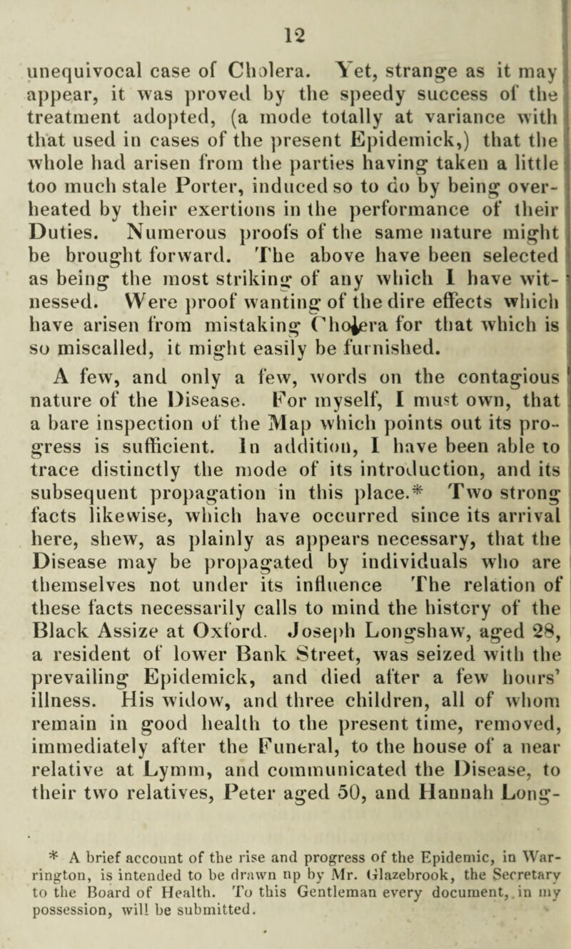 unequivocal case of Cholera. Yet, strange as it may appear, it was proved by the speedy success of the treatment adopted, (a mode totally at variance with that used in cases of the present Epidemick,) that the whole had arisen from the parties having taken a little too much stale Porter, induced so to do by being over¬ heated by their exertions in the performance of their Duties. Numerous proofs of the same nature might be brought forward. The above have been selected as being the most striking of any which 1 have wit- 1 nessed. Were proof wanting of the dire effects which have arisen from mistaking Cholera for that which is so miscalled, it might easily be furnished. A few, and only a few, words on the contagious 1 nature of the Disease. Eor myself, I must own, that a bare inspection of the Map which points out its pro¬ gress is sufficient. In addition, 1 have been able to trace distinctly the mode of its introduction, and its subsequent propagation in this place.* Two strong facts likewise, which have occurred since its arrival here, shew, as plainly as appears necessary, that the Disease may be propagated by individuals who are themselves not under its influence The relation of these facts necessarily calls to mind the history of the Black Assize at Oxford. Joseph Longshaw, aged 28, a resident of lower Bank Street, was seized with the prevailing Epidemick, and died after a few hours’ illness. His widow, and three children, all of whom remain in good health to the present time, removed, immediately after the Funeral, to the house of a near relative at Lymm, and communicated the Disease, to their two relatives, Peter aged 50, and Hannah Long- * A brief account of the rise and progress of the Epidemic, in War¬ rington, is intended to be drawn up by Mr. Glazebrook, the Secretary to the Board of Health. To this Gentleman every document, in my possession, will be submitted.