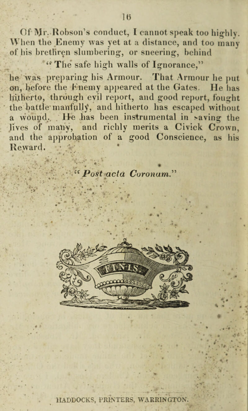 Of Mr. Hobson’s conduct, I cannot speak too highly. When the Enemy was yet at a distance, and too many of his brethren slumbering, or sneering, behind <eThe safe high walls of Ignorance,” he was preparing his Armour. That Armour he put on, before the Enemy appeared at the Gates. Ele has hitherto, through evil report, and good report, fought the battle-manfully, and hitherto has escaped without a wound. H*e has been instrumental in saving the * ^ lives of many, and richly merits a Civick Crown, and the approbation of a good Conscience, as his Reward. • V •« . w H * •• k • ■* * “ Post acta Curonum * * .• -4 • t • - ‘V . '■ f .*>’• • V' • Ay . >; ‘ ' * • s . , . • ti* « ■ 7 .. : -*• « . i » • , • V . * •» * > M'-’ «• HADDOCKS, PRINTERS, WARRINGTON. ‘r