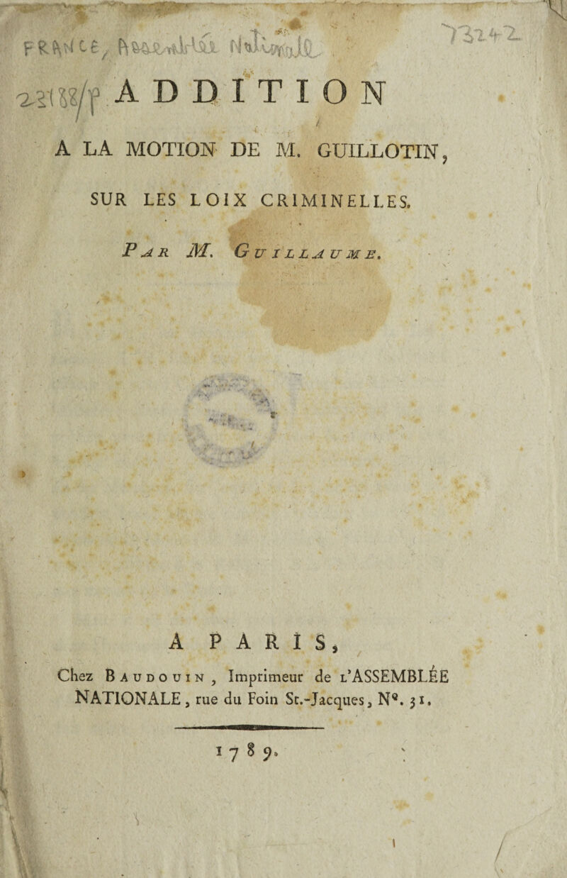 % rrr R S\ ^ C ê yr f\fc4$L^f ^LÎ N , • I i'1 % £mt*' ^m/f ADDITION A LA MOTION DE M. GUILLOTIN SUR LES LOIX CRIMINELLES. Par Æ. Guillaume. *,■. t'r ^ » * A PARIS, 7 / Chez Baudouin , Imprimeur de l’ASSEMBLÊE NATIONALE 5 rue du Foin Sc.”Jacques3 N®. $i. 1 7 8 9 Y