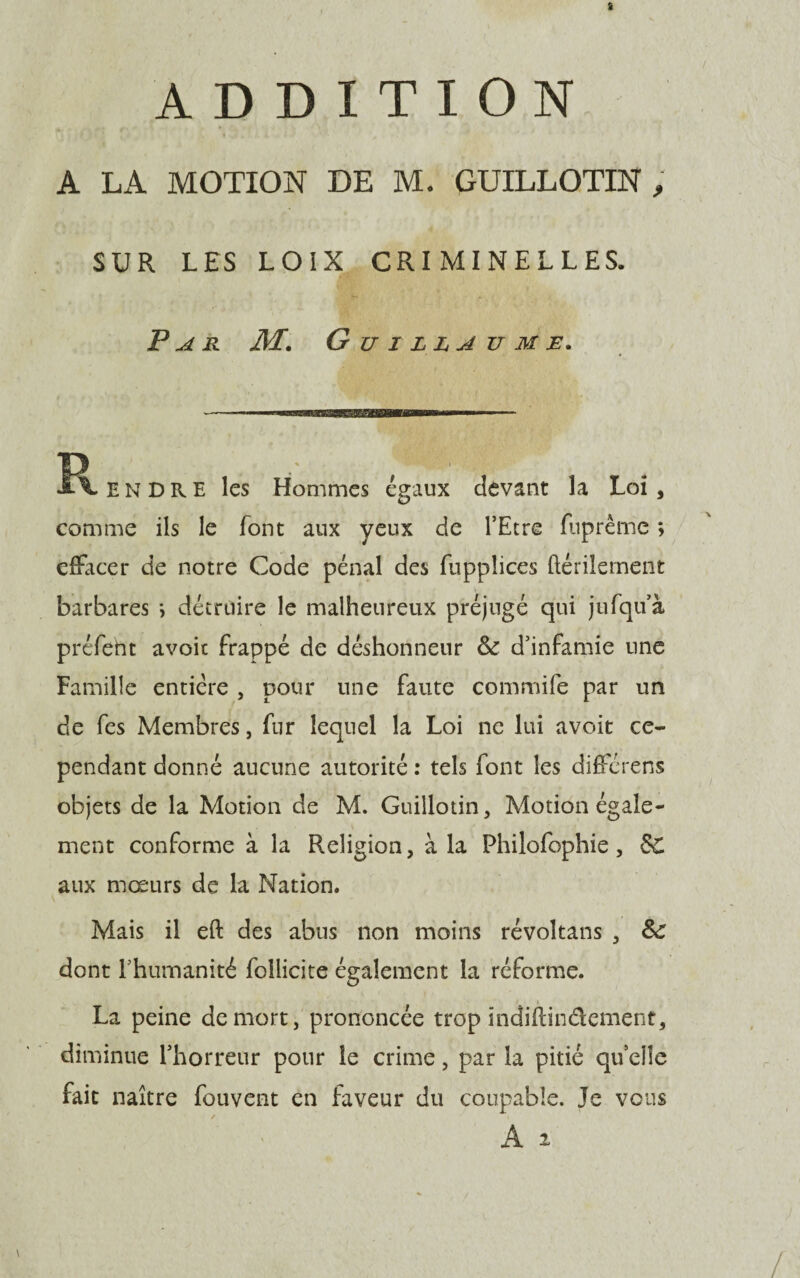 ADDITION A LA MOTION DE M. GUILLOTIN , SUR LES LOIX CRIMINELLES. Par M. Guillaume. --———WB———■ ■ - R. E N D R E les Hommes égaux devant la Loi , comme ils le font aux yeux de l’Etre fuprème ; effacer de notre Code pénal des fuppîices ftérilement barbares \ détruire le malheureux préjugé qui jufqu’à préfeht avoir frappé de déshonneur 8c d’infamie une Famille entière , pour une faute commife par un de fes Membres, fur lequel la Loi ne lui avoit ce¬ pendant donné aucune autorité : tels font les différens objets de la Motion de M. Guillotin, Motion égale¬ ment conforme à la Religion, à la Philofophie, 5C aux mœurs de la Nation. Mais il eft des abus non moins révoîtans , 8c dont rhumanité follicite également la réforme. La peine de mort, prononcée trop indiflindement, diminue l’horreur pour le crime, par la pitié quelle fait naître fouvent en faveur du coupable. Je vous A i