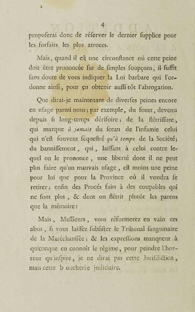 propoferai donc de ré fer ver le dernier fupplice pour les forfaits les plus atroces. Mais, quand il eft une circonftance où cette peine doit être prononcée fur de (impies foupçons, il fuffit fans doute de vous indiquer la Loi barbare qui lor- donne ainfi, pour çn obtenir auffi-tôt l’abrogation. Que dirai-je maintenant de diverfes peines encore en ufage parmi nous; par exemple, du fouet, devenu depuis fi long-temps dérifoire ; de la flétriiïùre, qui marque à jamais du fceau de l’infamie celui qui n’efl: fouvent féqueftré quà temps de la Société; du banniflement, qui , laiffant à celui contre le¬ quel on le prononce , une liberté dont il ne peut plus faire qu’un mauvais ufage , eft moins une peine pour lui que pour la Province où il voudra fe retirer ; enfin des Procès faits à des coupables qui ne font plus , <k dont on flétrit plutôt les païens que la mémoire? Mais, Meilleurs, vous réformerez en vain ces abus, fi vous laiifez fubfifter le Tribunal fanguinaire de la Marcchaufîee ; les cxpreflions manquent à quiconque en connoit le régime, pour peindre 1 hor¬ reur qtfinfpirc, je ne dirai pas cette Jurifdiétion * mais cette boucherie judiciaire.