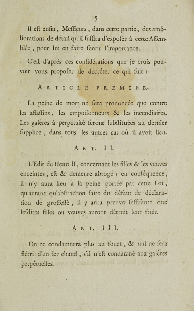 î il eft enfin. Meilleurs, dans cette partie, des amé¬ liorations de détail qu’il fuffira d’expo fer à cette Aftenv bîée , pour lui en faire fentir l’impoi-tance. Ceû: d’après ces considérations que je crois pou¬ voir vous propofer de décréter ce qui fuit : » Article premier, / La peine de mort ne fera prononcée que contre les aftafiins , les empoilonneurs 8c les incendiaires. Les galères à perpétuité feront fubftituées au dernier fupplice , dans tous les autres cas où il avoir lieu. ; v Art. IL * ♦ t L’Edit de Henri II, concernant les filles &les veuves enceintes, eft &: demeure abrogé ; en conféquence, il n’y aura lieu à la peine portée par cette Loi , qu’autant quabftra&ion laite du défaut de déclara¬ tion de groftéfïe , il y aura preuve luffiiante que lefdites filles ou veuves auront détruit leur fruit. Art. III. On ne condamnera plus au fouet, 8c nul ne fera' flétri d’un fer chaud , s’il n eft condamné aux galères perpétuelles.