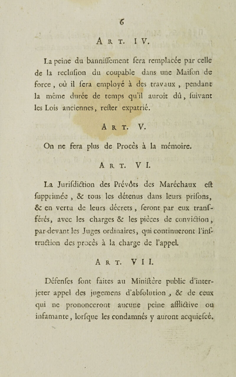 \ ' i \ Art. IV. La peine du banniflement fera remplacée par celle de la reclufion du coupable dans une Maifon de force , où il fera employé à des travaux , pendant la même durée de temps qu’il auroit dû, luivant les Lois anciennes, refter expatrié. Art. V. On ne fera plus de Procès à la mémoire. * * Art. VI. # La Jurifdiction des Prévôts des Maréchaux eft fupprimée , 3c tous les détenus dans leurs prifons, 3>c en vertu de leurs décrets, feront par eux tranf- férés, avec les charges & les pièces de conviction, par-devant les Juges ordinaires, qui continueront l’inf- trn&ion des procès à la charge de l’appel. Art. VII. Défenfes font faites au Minidère public d’inter¬ jeter appel des jugemens d’abfolution 3c de ceux qui ne prononceront aucune peine afflictive ou infamante, lorfque les condamnés y auront acquiefcé.