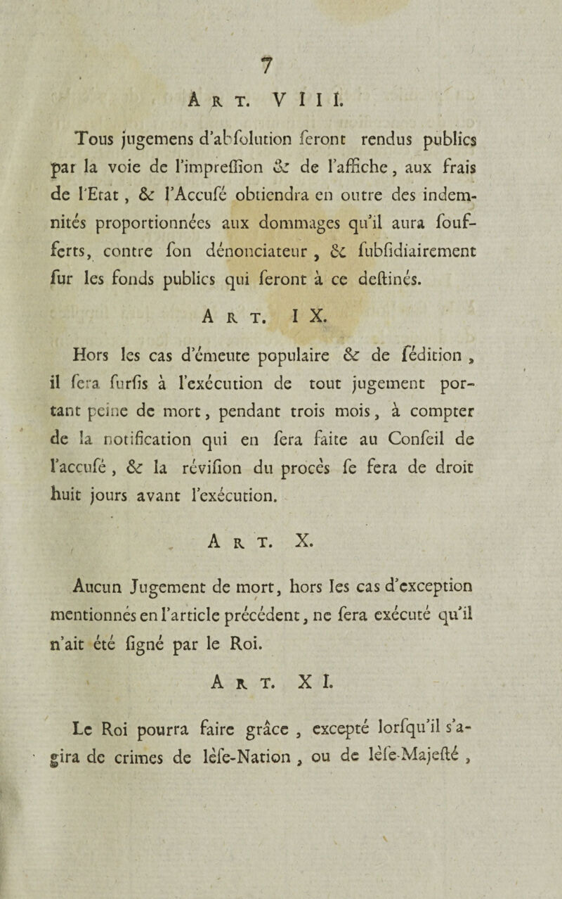 Art. V I I I. Tous jugemens d’abfolution feront rendus publics par la voie de l’impreftion 6c de laffiche, aux frais de l'Etat , 6c l’Accufé obtiendra en outre des indem¬ nités proportionnées aux dommages qu’il aura fouf- ferts, contre fon dénonciateur , £c fubfidiairement fur les fonds publics qui feront à ce deftinés. Art. I X. Hors les cas d’émeute populaire 6c de fédition , il fera furfis à l’exécution de tout jugement por¬ tant peine de mort, pendant trois mois, à compter de la notification qui en fera faite au Confeil de l’accufé , 6c la réviiion du procès fe fera de droit huit jours avant l’exécution. A r T. X. Aucun Jugement de mort, hors les cas d’exception mentionnés en l’article précédent, ne fera exécuté quil n’ait été figné par le Roi. Art. XI. Le Roi pourra faire grâce , excepté lorfqu’il s’a¬ gira de crimes de lèfe-Nation a ou de lèfe-Majefté ,