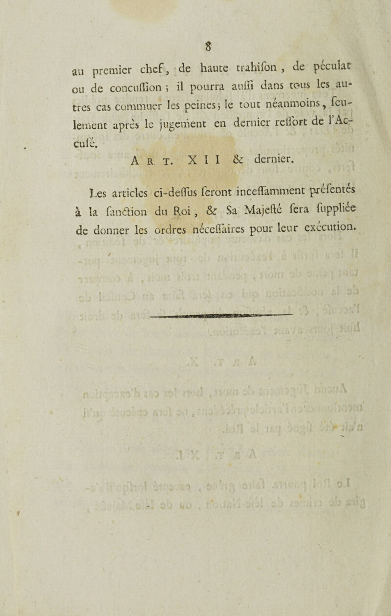 s an premier chef, de haute trahifon , de pécuîat ou de concuffion ; il pourra auffi dans tous les au¬ tres cas commuer les peines * ie tout neanmoins, feu¬ lement apres le jugement en dernier reli'ort de 1 Ac¬ culé. Art. XII & dernier. Les articles ci-defllis feront inceffamment prefentes à la fandion du Roi , & Sa Majefté fera fuppliée de donner les ordres nécedaires pour leur execution. T