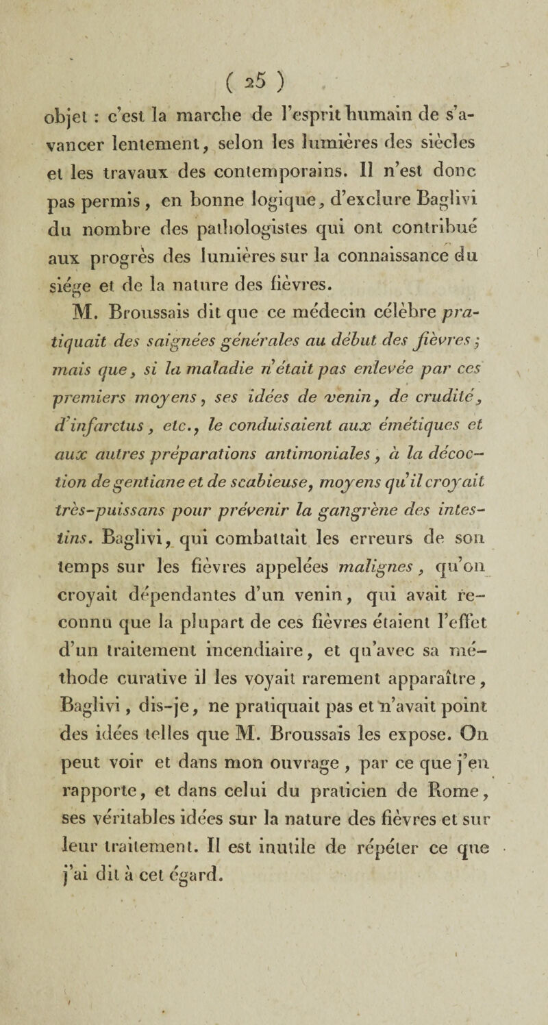 objet : cest la marche de l’esprit humain de s’a¬ vancer lentement, selon les lumières des siècles et les travaux des contemporains. 11 n’est donc pas permis , en bonne logique, d’exclure Baglivi du nombre des pathologistes qui ont contribue aux progrès des lumières sur la connaissance du siège et de la nature des lièvres. M. Broussais dit que ce médecin célèbre pra¬ tiquait des saignées générales au début des fièvres ; mais que, si la maladie n était pas enlevée par ces premiers moyens, ses idées de venin, de crudité, d'infarctus, etc., le conduisaient aux émétiques et aux autres préparations antimoniales , à la décoc¬ tion de gentiane et de scabieuse, moyens qu il croyait tres-puissans pour prévenir la gangrène des intes¬ tins. Baglivi, qui combattait les erreurs de son temps sur les lièvres appelées malignes, qu’on croyait dépendantes d’un venin, qui avait re¬ connu que la plupart de ces fièvres étaient l’effet d’un traitement incendiaire, et qu’avec sa mé¬ thode curative il les voyait rarement apparaître, Baglivi, dis-je, ne pratiquait pas et n’avait point des idées telles que M. Broussais les expose. On peut voir et dans mon ouvrage , par ce que j’en rapporte, et dans celui du praticien de Rome, ses véritables idées sur la nature des lièvres et sur leur traitement. II est inutile de répéter ce que j’ai dit à cet égard.