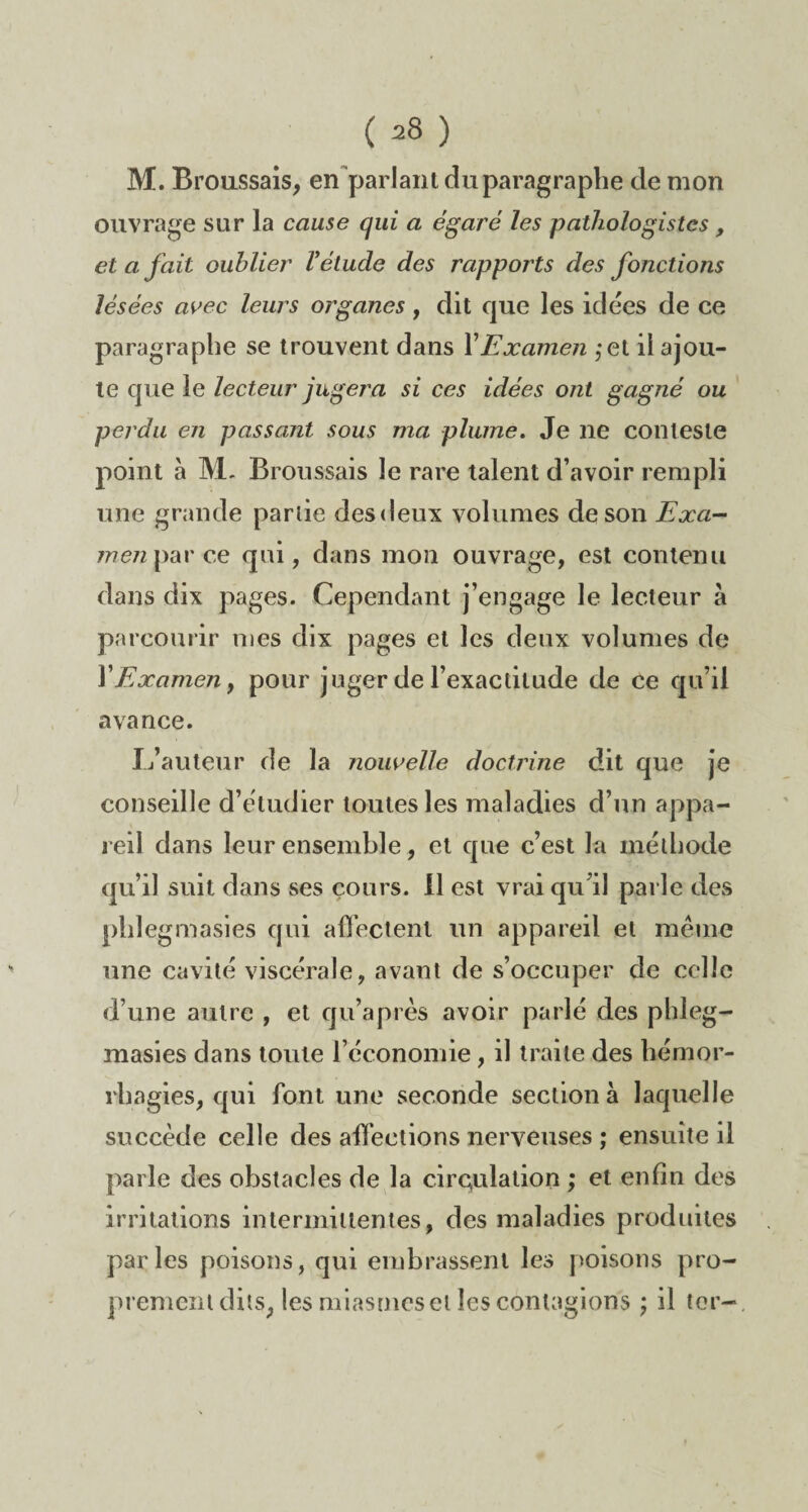 M. Broussais, en parlant du paragraphe de mon ouvrage sur la cause qui a égaré les pathologistes , et a fait oublier Vétude des rapports des fonctions lésées avec leurs organes, dit que les idées de ce paragraphe se trouvent dans Y Examen ,*et il ajou¬ te que le lecteur jugera si ces idées ont gagné ou perdu en passant sous ma plume. Je ne conteste point à M. Broussais le rare talent d’avoir rem ph une grande partie desdeux volumes de son Exa- me/zparce qui, dans mon ouvrage, est contenu dans dix pages. Cependant j’engage le lecteur à parcourir mes dix pages et les deux volumes de Y Examen y pour juger de l’exactitude de ce qu’il avance. L’auteur de la nouvelle doctrine dit que je conseille d’étudier toutes les maladies d’un appa¬ reil dans leur ensemble, et que c’est la méthode qu’il suit dans ses cours. Il est vrai qu’il parle des phîegmasies qui afTectenl un appareil et meme une cavité viscérale, avant de s’occuper de celle d’une autre , et qu’après avoir parlé des phleg- masies dans toute l’économie , il traite des hémor¬ rhagies, qui font une seconde section à laquelle succède celle des affections nerveuses ; ensuite il parle des obstacles de la circulation ; et enfin des irritations intermittentes, des maladies produites parles poisons, qui embrassent les poisons pro¬ prement dits, les miasmes et les contagions ; il ter-