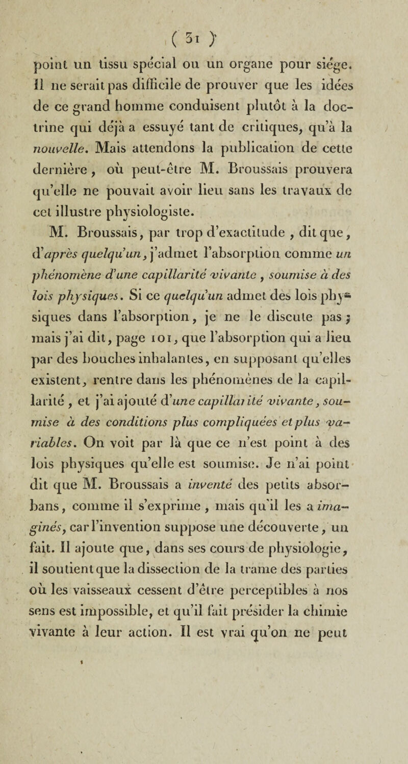 point un tissu spécial ou un organe pour siège, li ne serait pas difficile de prouver que les idées de ce grand homme conduisent plutôt à la doc¬ trine qui déjà a essuyé tant de critiques, qu’à la nouvelle. Mais attendons la publication de cette dernière, où peut-être M. Broussais prouvera qu’elle ne pouvait avoir lieu sans les travaux de cet illustre physiologiste. M. Broussais, par trop d’exactitude , dit que, d'après quelqu'un, j’admet l’absorption comme un phénomène d'une capillarité vivante , soumise à des lois physiques. Si ce quelqu'un admet des lois phy¬ siques dans l’absorption, je ne le discute pas $ mais j’ai dit, page 101, que l’absorption qui a lieu par des bouches inhalantes, en supposant qu’elles existent, rentre dans les phénomènes de la capil¬ larité , et j’ai ajouté d’une capillai ité vivante, sou¬ mise à des conditions plus compliquées et plus va¬ riables. On voit par là que ce n’est point à des lois physiques qu’elle est soumise. Je n’ai point dit que M. Broussais a inventé des petits absor- bans, comme il s’exprime , mais qu'il les a ima¬ ginés 9 car l’invention suppose une découverte, un fait. 11 ajoute que, dans ses cours de physiologie, il soutient que la dissection de la trame des parties où les vaisseaux cessent d’être perceptibles à nos sens est impossible, et qu’il fait présider la chimie vivante à leur action. Il est vrai qu’on ne peut i