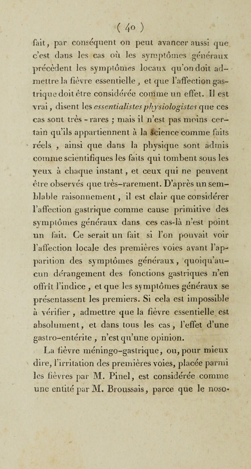 ( 4° ) fait, par conséquent on peut avancer aussi que c’est clans les cas où les symptômes généraux précèdent les symptômes locaux qu’on doit ad¬ mettre la fièv re essentielle > et que l’affection gas¬ trique doit être considérée comme un effet. Il est vrai, disent les essentialistes physiologistes que ces cas sont très - rares ,* mais il n’est pas moins cer¬ tain qu’ils appartiennent à la Science comme faits réels , ainsi que dans la physique sont admis comme scientifiques les faits qui tombent sous les yeux à chaque instant , et ceux qui ne peuvent être observés que très-rarement. D’après un sem¬ blable raisonnement, il est clair que considérer l’affection gastrique comme cause primitive des symptômes généraux dans ces cas-là n’est point un fait. Ce serait un fait si l’on pouvait voir l’affection locale des premières voies avant l’ap¬ parition des symptômes généraux, quoiqu’au- cun dérangement des fonctions gastriques n’en offrît l’indice , et que les symptômes généraux se présentassent les premiers. Si cela est impossible à vérifier , admettre que la fièvre essentielle est absolument, et dans tous les cas, l’effet d’une gastro-entérite , n’est qu’une opinion. La fièvre méningo-gaslrique, ou, pour mieux dire, l’irritation des premières voies, placée parmi les fièvres par M. Pinel, est considérée comme une entité par M. Broussais, parce que le nosc-