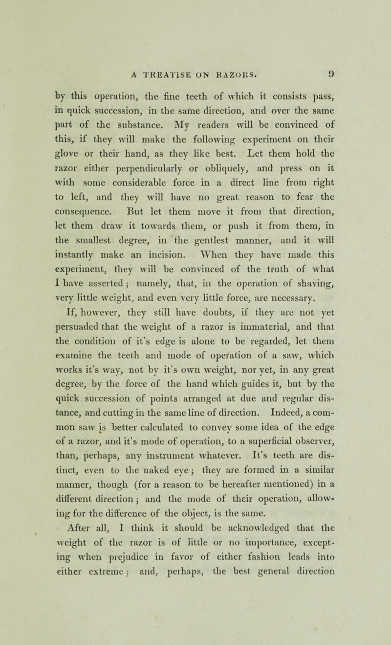 by this operation, the fine teeth of which it consists pass, in quick succession, in the same direction, and over the same part of the substance. My readers will be convinced of this, if they will make the following experiment on their glove or their hand, as they like best. Let them hold the razor either perpendicularly or obliquely, and press on it with some considerable force in a direct line from right to left, and they will have no great reason to fear the consequence. But let them move it from that direction, let them draw it towards them, or push it from them, in the smallest degree, in the gentlest manner, and it will instantly make an incision. When they have made this experiment, they will be convinced of the truth of what I have asserted3 namely, that, in the operation of shaving, very little weight, and even very little force, are necessary. If, however, they still have doubts, if they are not yet persuaded that the weight of a razor is immaterial, and that the condition of it’s edge is alone to be regarded, let them examine the teeth and mode of operation of a saw, which works it’s way, not by it’s own weight, nor yet, in any great degree, by the force of the hand which guides it, but by the quick succession of points arranged at due and regular dis¬ tance, and cutting in the same line of direction. Indeed, a com¬ mon saw is better calculated to convey some idea of the edge of a razor, and it’s mode of operation, to a superficial observer, than, perhaps, any instrument whatever. It’s teeth are dis¬ tinct, even to the naked eye3 they are formed in a similar manner, though (for a reason to be hereafter mentioned) in a different direction 3 and the mode of their operation, allow¬ ing for the difference of the object, is the same. After all, I think it should be acknowledged that the weight of the razor is of little or no importance, except¬ ing wrhen prejudice in favor of either fashion leads into either extreme 3 and, perhaps, the best general direction