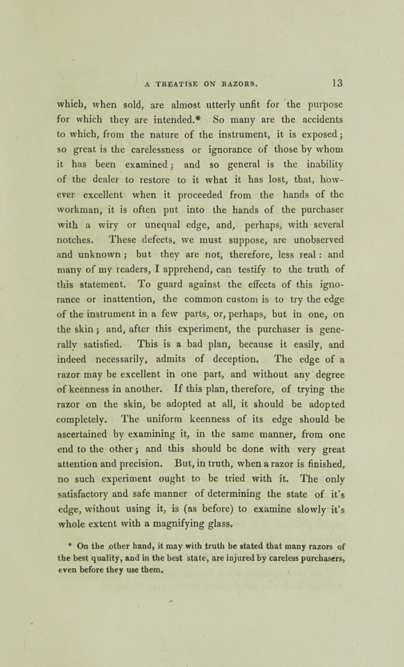 which, when sold, are almost utterly unfit for the purpose for which they are intended.* So many are the accidents to which, from the nature of the instrument, it is exposed3 so great is the carelessness or ignorance of those by whom it has been examined 3 and so general is the inability of the dealer to restore to it what it has lost, that, how¬ ever excellent when it proceeded from the hands of the workman, it is often put into the hands of the purchaser \ with a wiry or unequal edge, and, perhaps, with several notches. These defects, we must suppose, are unobserved and unknown 3 but they are not, therefore, less real: and many of my readers, I apprehend, can testify to the truth of this statement. To guard against the effects of this igno¬ rance or inattention, the common custom is to try the edge of the instrument in a few parts, or, perhaps, but in one, on the skin 5 and, after this experiment, the purchaser is gene¬ rally satisfied. This is a bad plan, because it easily, and indeed necessarily, admits of deception. The edge of a razor may be excellent in one part, and without any degree of keenness in another. If this plan, therefore, of trying the razor on the skin, be adopted at all, it should be adopted completely. The uniform keenness of its edge should be ascertained by examining it, in the same manner, from one end to the other 3 and this should be done with very great attention and precision. But, in truth, when a razor is finished, no such experiment ought to be tried with it. The only satisfactory and safe manner of determining the state of it’s edge, without using it, is (as before) to examine slowly it’s whole extent with a magnifying glass. * On the pther hand, it may with truth be stated that many razors of the best quality, and in the best state, are injured by careless purchasers, even before they use them.