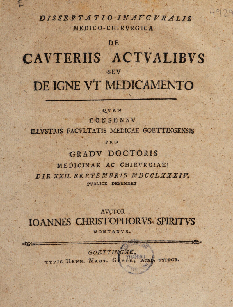 % . - , , r~ 'z A DISSERTATIO IN AVGVR ALIS MEDIC O-CHIRVRGIC A ' * '- • ,% ■ „ ,/ / CAVTERIIS ACTVALIBVS ' SEV . ' C ' . DE IGNE VT MEDICAMENTO Y ' , \ <^V A M * CON.SENSV ILLVSTRIS FACVLTATIS MEDICAE GOETTINGENSIS \ • * ' • r' ? -- 'A v , . v PRO GRADV DOCTORIS MEDICINAE AC CHIRVRGIAE! DIE XXIL SEP VE MERIS MDC CL XXXIV. PVBLICLE DEFENDET AVCTOR IOANNES CHRISTOPHORVS* SPIRITVS MONTANVS^ -- GOETTINlG^E, f 'HAH <» 'i B TYPIS Heun. Mart. Git ape, acad. typogr. /■ ”*V': /