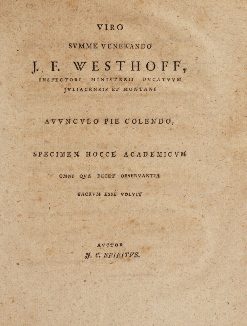 VIRO SVMME' VENERANDO J. F. f E S T H O FF, INS P’E CTOR I M I N I SfERII B V C A T V V M JYLIACfcNSI S: £T M O N t' A N I A V V N C VLO PIE COLENDO, SPECIMEN HOCCE AC AD E MIC VM OMNI QVA DECET OBSERVANTIA SACEVM ESSE VOLVIT' AVCTOS g. C. SP1R1TVS. /