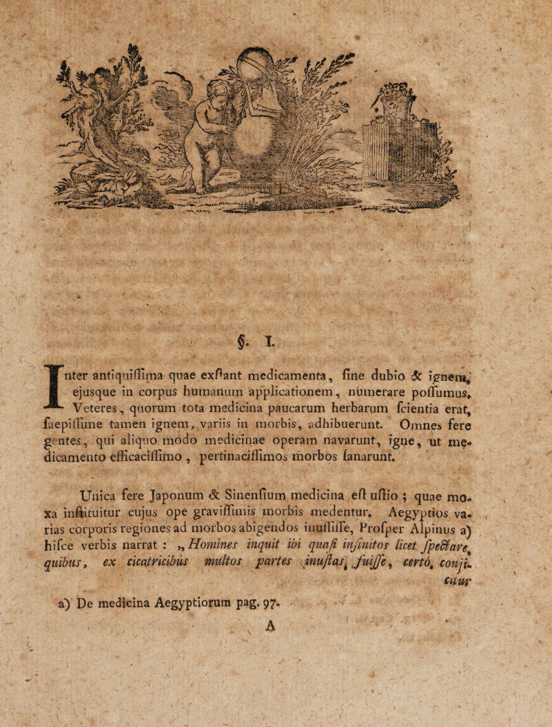 / ii. § . i. Inter antiquiffima quae exftant medicamenta, fine dubio Sc ignemj ejusque in corpus humanum applicationem, numerare poflumus* Veteres , quorum tota medicina paucarum herbarum fcientia erat, faepiffime tamen ignem, variis in morbis, adhibuerunt. Omnes fere gentes, qui aliquo modo medicinae operam navarunt, igne, ut me¬ dicamento efficacilUmo , pertinacillimos morbos fanarunt. Unica fere Japonum & Sinenfium medicina ed uftio ; quae mo- xa iniituitur cujus ope graviffimis morbis medentur* Aegyptios va- , rias corporis regiones ad morbos abigendos inuflilfe, Profper Alpinus a) hifce verbis narrat : „ Homines inquit ibi quoji infinitos licet fpe&are quibus, ex cicatricibus multos partes inuftas% JuiJJe, certo^ conjiu citant a) De medicina Aegyptiorum pag< 97.