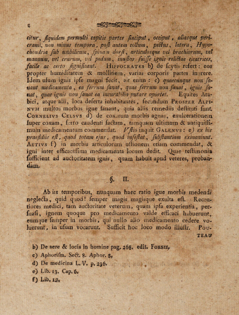 citur, Jiqmdem permulti capit is partes jinciput, occiput, alias que psru cranii, non minus tempora, pojl autem collum, pedtus, latera , Hypo¬ chondria fub umbilicum, jpinapi dorji , articulosque vel brachiorum, vel manuum, vel crurum, z^/ pedum, inujios fuijfe ignis relictae cicatrices, facile ac certo Jignificant. Hippocrates b) de feytis refert: eos propter humiditatem & mollitiem, varias corporis partes inurere. Idem ulum igais ipfe magni fecit, ait enim : c) quaecnnque non fa* nant medicamenta , ea ferrum fanat, quae ferrum non fanat, igw fa¬ nat , non fanat ea incurabilia putare oportet. Equites Ara¬ bici, atque alii, loca deferta inhabitantes, fecundum Prosper Alpi- NVM multos morbos igne fanant, quia aliis remediis deftituti funt. Cornelivs Celsvs d) de coxarum morbis agens, exulcerationem luper coxam, ferro caudenti facffiim, tamquam ultimum & antiquiffi- muin medicamentum commendat. Hflio inquit Galenvs : ej ex his praefidiis e/i, quod totam ejus, quod infejicit, fiibjiantiam exinaniunt. Aetivs f) in morbis articulorum ultionem edam commendat, Sq igni inter effieaciffima medicamenta locum dedit. Quae teftimonia fufficient ad auctoritatem ignis, quam habuit apud veteres, proban¬ dam, §. Ih Ab iis temporibus, nunquam haec ratio igue morbis medendi negleda, quid quod! femper magis magisque exuita elt. Recsn- tiores. medici, tam au&oritate veterum, quam ipfa experientia, per- fuafi, ignem quoque pro medicamento valde efficaci habuerunt, eumque femper in morbis, qui nulio alio medicamento cedere vo¬ luerunt, in ufum vocarunt* Sufficit hoc loco modo illultr. Fou- ? V pf. T£A& h) De aere St locis In homine pag, 36$♦ edit, FoESir* c) Aphorifm, Sed. g„ Aphor. $, d) De medicina L. V. p.