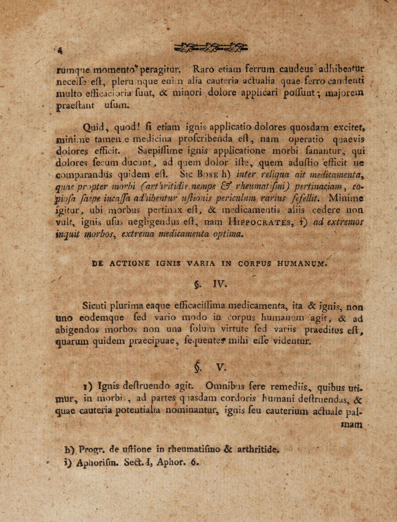 rumque momento* peragitur. Raro etiam ferrum caudeus adhibeatur neceilV ed, pieru nque enim alia cauteria adlualia quae ferro candenti multo efficaci oria funt, & minori dolore appiicari poliunt; majorem praedant ufum. Quid, quod! fi etiam ignis applicatio dolores quosdam excitet» minime tamen e medicina profcribenda ed, nam operatio quaevis dolores efficit. Saepiffime ignis applicatione morbi fanantur, qui dolores fecum, ducunt, ad quem dolor ide, quem adudio efficit ne comparandus quidem ed. Sic Bos e h) inter reliqua ait medicamenta^ quae propter morbi ('art hritidi? nempe rhenmatifmi) pertinaciam, co* piofa faepe incajfa adhibentur u/iionis periculum rarius fefellit. Minime igitur, ubi morbus pertinax ed, & medicamentis aliis cedere non vult, iguis ufus negligendus ed, nam Hippocrates, t) ad extremos inquit morboSy extrema medicamenta, optima* - ■ ' * ■ „ ; v * • ■ /v ' - >r ■' • DE ACTIONE IGNIS VARIA IN CORPUS HUMANUM. Si cuti plurima eaque efficaciffima medicamenta, ita <5c ignis, non imo eodemque fed vario modo in corpus humanum agit, & ad abigendos morbos non una folu n virtute fed variis praeditus ed # quarum quidem praecipuae, iequenteif mihi ede videntur. V. / \ ^ i) Ignis dedruendo agit. Omnibus fere remediis, quibus uti- mnr, in morbis, ad partes quasdam cordoris humani dedruendas, Sc quae cauteria potentialia nominantur, ignis feu cauterium acluale pal- . \ , ' mam - h) Progr. <!e ufKone in rhenmatifmo & arthritide,