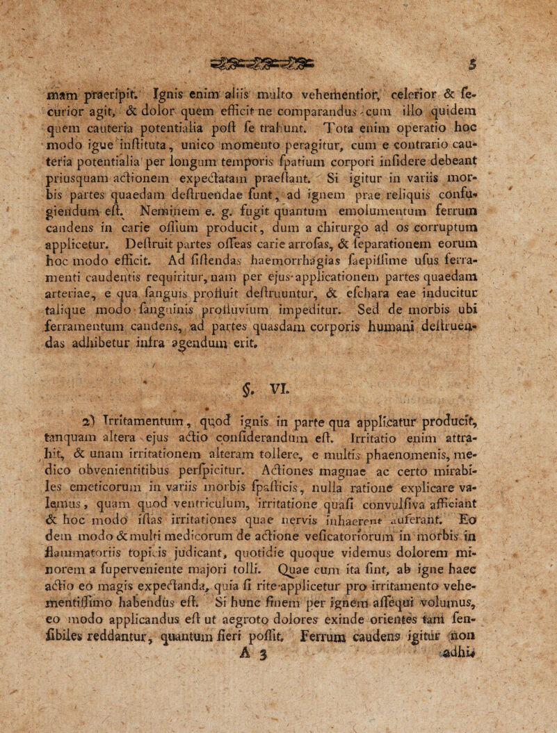 mam praeripit* Ignis enim aliis multo veheihentiorv celerior & fe- curior agit, & dolor quem efficit ne comparandus-cum illo quidem quem cauteria potentialia pofi fe trahunt. Tota enim operatio hoc modo igue infiituta, unico momento peragitur, cum e contrario cau¬ teria potentialia per longum temporis Ipatium corpori infidere debeant priusquam adionem expedatam praefiant. Si igitur in variis mor- bis partes quaedam definiendae funt, ad ignem prae reliquis confu¬ giendum efi. Neminem e. g. fugit quantum emolumentum ferrum candens in carie oflium producit, dum a chirurgo ad os corruptum applicetur. Defiruit partes offeas carie arrolas, & feparationem eorum hoc modo efficit. Ad fifiendas haemorrhagias laepiffime ufus ferra¬ menti caudentis requiritur, nam per ejus*applicationem partes quaedam arteriae*, e qua fanguis profluit definiuntur, & efchara eae inducitur talique modo • {anguinis profluvium impeditur. Sed de morbis ubi ferramentum candens, ad partes quasdam corporis humani definien¬ das adhibetur infra agendum erit, / ' §' VI. Irritamentum, quod ignis In parte qua applicatur producit, tanquam altera ejus adio confiderandiim efi. Irritatio enim attra¬ hit, & unam irritationem alteram tollere, e multis phaenomenis, me¬ dico obvenientitibus peripicitur. Adiones magnae ac certo mirabi¬ les emeticorum in variis morbis fpafiicis, nulla ratione explicare va¬ lemus , quam quod ventriculum, irritatione quafi convulfiva afficiant & hoc modo ffias irritationes quae nervis inhaerent auferant. Eo dem modo & multi medicorum de adione veficatorforum in morbis in flammator iis topicis judicant, quotidie quoque videmus dolorem mi¬ norem a fuperveniente majori tolli. Quae cum ita fint, ab igne haee adio eo magis expedanda, quia fi rite*applicetur pro irritamenta vehe- mentiffimo habendus efi. Si hunc finem per ignem aflequi volumus, eo modo applicandus efi ut aegrotQ dolores exinde orientes fari! fen- fibiles reddantur, quantum fieri p olfit Ferrum caudens igitur non A 3 adhi*