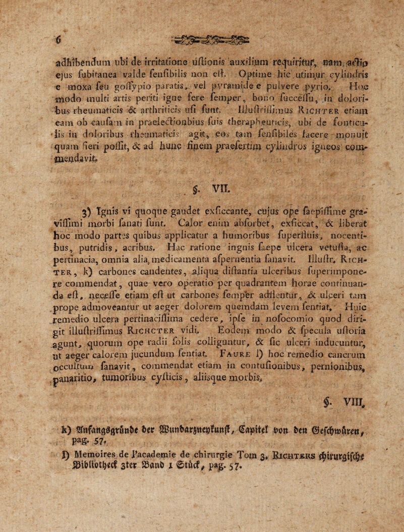 adhibendum ubi de irritatione liftionts auxilium requiritur, nam-a$?a ejus fubitanea valde feufibilis non eii. Optime hieutiinur cylindris e moxa feti goffypio paratis» vel pvrmnide e pulvere py rio. Ho,c modo multi artis periti igne fere femper, bono fuccellu, in dolori¬ bus rheumaticis & arthriticis ufi fmt IliuQrUlfjims Richter etiam eam ob caufani in praelecboabius fuis therapheuticis, ubi de fonti cti- •lis in doloribus rheumaticis agit, eos tam fenfibiles iacere monuit quam fieri polfit, <k ad hunc finem praefertim cylindros igneos com- fuendjavitp ri §. VIL 3) Ignis vi quoque gaudet exficcante, cujus ope faepIfHme gra¬ vi (fimi morbi fanatj funt. Calor enim abforbet, exftccat, 6c liberat hoc modo partes quibus applicatur a humoribus fuperiiuis, nocenti¬ bus, putridis, acribus. Hac ratione ingnis faepe ulcera vetui ta, ac pertinacia, omnia alia, medicamenta afpernentia fanavit. Illuilr* Rich¬ ter, k) carbones candentes, aliqua dihantia ulceribus fuperimpone- re commendat, quae vero operatio per quadrantem horae continuan¬ da .eft, neeefTe etiam eri ut carbones femper adiientur, 6l ulceri tam prope admoveantur ut aeger dolorem quemdam levem fentiat. Huic remedio ulcera pertinacjfliina cedere, ipfe in nofocomio quod diri¬ git illuftriffimus Richcter vidi. Eodeqi modo & fpecula uftoria agunt, quorum ope radii folis colliguntur, & fic ulceri inducuntur, ut aeger calorem jucundum fentiat. Faurjs 1) hoc remedio cancrum occultum fanavit, commendat etiam in contufioaibus, pernionibus, panaritio, tumoribus cyiticis, aliisque morbis, / - f VIII. k) fflnfatiagfttfinfte 6er Sffiunbarjtte»funf! ; Capitet eon besi ©efc^mftwn,. P“g- 57» J) Memoires de Eacademie de cbirergle Tom 3* Richtjsks 3ter 1 ©tfrcf, pag. 57.