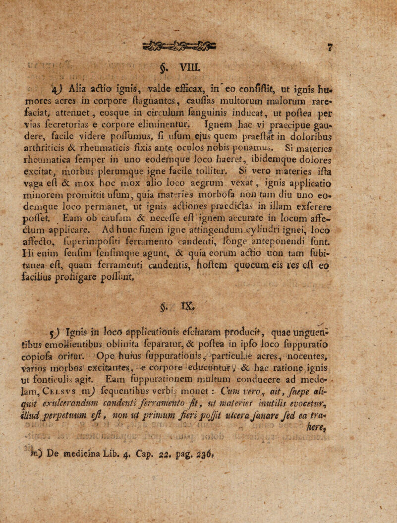 ? VIII. 4j Alia adi a ignis, valde efficax, in eo conftflit, ut ignis fni« mores acres in corpore flagitantes, cauffas multorum malorum rare* faciat,: attenuet ? eosque in circulum fanguinis inducat, ut poflea per vias fecretorias e corpore eliminentur. Ignem hac vi praecipue gau* dere, facile videre pofliimus, fi ufum ejus quem praeflat in doloribus arthriticis & rheumaticis fixis ante oculos nobis ppnam.u». Si materies rheumatica fem per in uno eodemque loco haeret, ibidemque dolores excitat, morbus plerumque igne facile tollitur. Si vero materies ifla vaga efl & mox hoc mox alio loeo aegrum vexat, ignis applicatio minorem promittit ufum, quia materies morbofa non tam diu uno eo- demque loco permanet, ut ignis adiones praedidas in illam exferere pofTet. Eam ob caulam Sc necefTe efl ignem accurate in locum affe- dum applicare. Ad hunc finem igne attingendum -cylindri ignei, loco affedo, fuperimpofiti ferramento candenti, longe anteponendi funt. Hi enim fenfim fenfimque agunt, & quia eorum adio uon tam fubi- tanea efl, quam ferramenti candentis, hollem quocum eis res efl eo facilius profligare poliunt, §• IX, ~ Ignis in loco applicationis efcharam producit, quae unguen* tibus emollientibus oblinita feparatur, & poflea in ipfo loco fuppuratio copiofa oritur. Ope huius fuppuratiohisi particulae acres-* nocentes. Varios morbos excitantes, e corpore educuntur* & hac ratione ignis ut fonticulis agit. Eam fuppurationem multum conducere ad mede¬ lam, Gelsvs m) fequentibus verbis monet: Cum vero, ait t faepe ali* quit exulcerandum candenti ferramento fit, ut materiesf inutilis evocetur, illud perpetuum ejl, non ut primum fieri pojjit ulcera fanare Jed ea tra«