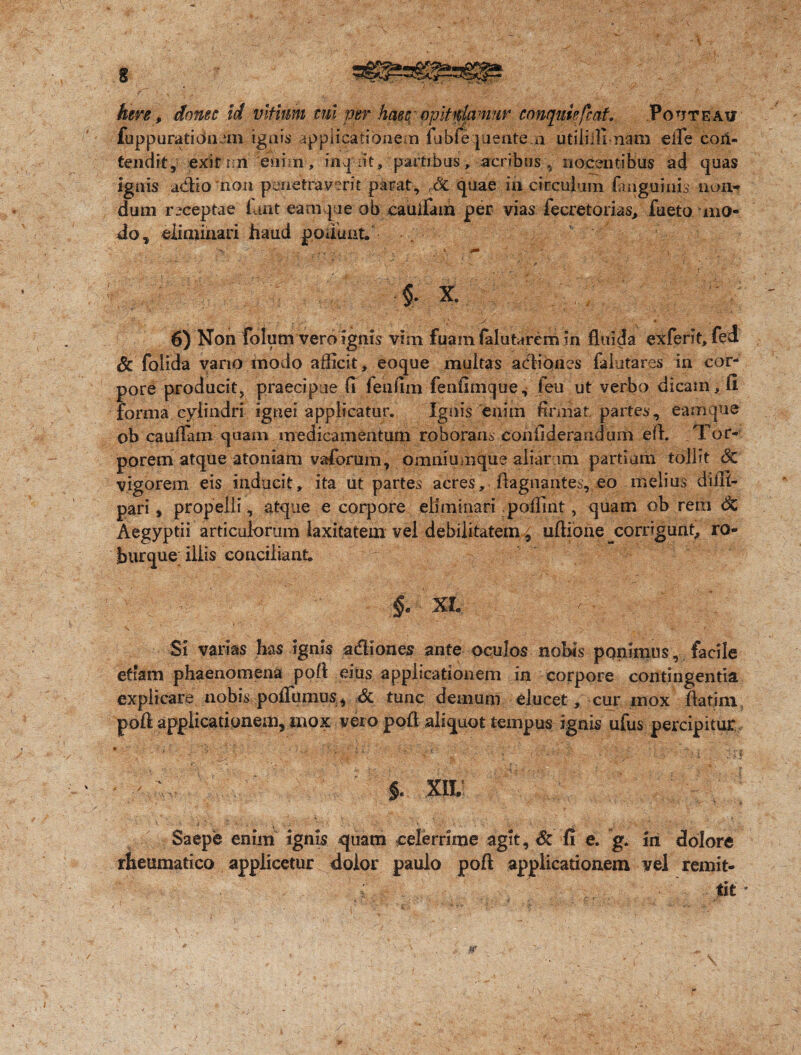 fuppuratidnein ignis applicationem fubfequente.n utiliilinam efie con¬ tendit, exituri enim, inerit, partibus, acribus , uo.centibus ad quas Ignis a&io non penetraverit parat, & quae in circulum fanguiuis. non¬ dum receptae luat eam que ob cauifain per vias fecretorias, fueto mo¬ do, eliminari haud ponunt. ■ Lx , .v. • r i v: ’v / • i |1J . ■ $. X. J - 6) Non folumvero ignis vim fuam falutarem in fluida exferit, fed Sc folida vario modo afficit, eoque multas aediones falutares in cor¬ pore producit, praecipue (1 fehfim feufimque, feu ut verbo dicam, fi forma cylindri ignei applicatur. Ignis enim firmat partes, eam que ob cauflam quam medicamentum roborans eoniiderandum efl. Tor¬ porem atque atoniam vaforum, omniumque aliarum partiam tollit Sc vigorem eis inducit, ita ut partes acres, ftagnantes, eo melius diffi- pari, propelli, atque e corpore eliminari poffint, quam ob rem Sz Aegyptii articulorum laxitatem vel debilitatem, uftione ^corrigunt, ro¬ burque illis conciliant iit .:. ' - §, M. - . , ' V; Si varias has ignis a&iones ante oculos nobis ponimus, facile etiam phaenomena poft eius applicationem in corpore contingentia explicare nobis poflumus, dc tunc demum elucet, cur mox ftatim, pofi applicationem^ mox vero poft aliquot tempus ignis ufus percipitur ■ ■ i :&i $. xil; Saepe enim ignis quam celerrime agit, Sc fi e. g. in dolore rheumatico applicetur dolor paulo poft applicationem vel remit- . : . tit ’ ■ > .' ' ■ x .. i m , ' : • , . 'i ' \ -
