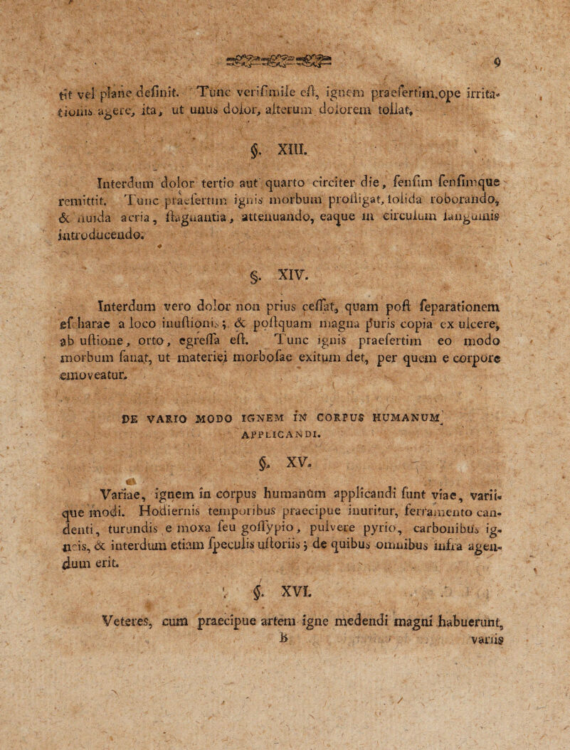 tit vel plane definit. Tunc verifimile cft, ignem praefertim.ope irrita- twiu6 agere, ita/ ut unus dolor, alterum/dolorem tollat/: §. XIII. Interdum dolor tertio aut quarto circiter die, fenfim fenfimque remittit. Tunc piaefertiin ignis morbum proiiigat, lolida roboranda, & iiuida acria, ftagnantia, attenuando, eaque in circulum languuiis introducendo* ♦ V . ' y • - , - §. XIV. Interdum vero dolor non prius ce fiat, quam pofl: feparationem ef harae a loco inufiionic. ; &■ pofiquam magna jluris copia ex ulcere, ab uftione, orto, cgrefia eft. Tunc ignis praefertim eo modo morbum fanat, ut materiei morbofae exitum det, per quem e corpore emoveatur* Vv'.• ’ '.i-: \ ? ) , _ ■ V / DE VARIO MODO IGNEM IN CORPUS HUMANUM APPLICANDI. §a XV* . ? Variae, ignem in corpus humanam applicandi funt viae, vari i* que modi. Hodiernis temporibus praecipue inuritur, ferramento can¬ denti, turundis e moxa feu goffypio, pulvere pyrio, carbonibus ig* acis, & interdum etiam fpeculis ulioriis; de quibus omnibus infra agen¬ dum erit. - . • V i XVI. . . .v ■ ' 7 Veteres, cum praecipue artem igne medendi magni habuerunt, h = vanis . /