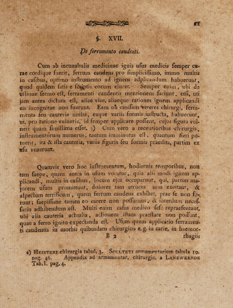 t $. XVII. Xfe ferramento candenti Cum ab incunabulis medicinae ignis ufus medicis femper cu¬ rae cordique fuerit, ferrum candens pro fimpiicifiimo, immo inultis in cafibus, optimo infirumento ad ignem adplicandum habuerunt, quod quidem fatis e fdripti.s eorum elucet. Semper enim, ubi de udione fermo efi, ferramenti candentis mentionem faciunt, etfi, uti jam antea didum efi, aliae viae, aiiaeque rationes ignem applicandi eis incognitae non fuerunt. Eam ob cati fiam veteres chirurgi, ferra® menta feu cauteria multa, eaque variis formis infiruda, habuerunt, ut. pro ratione vulneris, id femper applicare pollent, cujus figura vul¬ neri quam fimillima efiet, s) Cum vero a recentioribus -chirurgis , infirumentorum numerus, tantum imminutus efi, quantum fieri po¬ tuerit, ita & ifia. cauteria, variis figuris feu formis praedita, partixn ex nfu venerunt. Quamvis vero hoc inflrumentum, hodiernis temporibus, non tam faece, quam antea in ufum vocatur, quia alii modi ignem ap¬ plicandi^ multis in cafibus, locum ejus occuparunt, qui, partim ma¬ jorem ufum promittunt, dolores tam atroces non excitant, & alpedum terrificum , quem ferrum candens exhibet, prae fe non fe¬ runt; faepilfime tamen eo carere non poflumus,• & interdum uecef- fario adhibendum eft. Multi enim cafus medico fefe repraefentant, ubi alia cauteria adualia, adionem illam praedare non pofiunt, quae a ferro ignito expedanda efi. Ufum quem applicatio ferramen¬ ti caudentis in morbis quibusdam chirurgicis e. g. in carie, in haemor- B 2 ^ rhagiis :';v • ' d f r ' * ' s) Heisteri chirurgia tabui, 3, Scultetx armamentarium tabula 19. pag. 46. Appendix ad armamentar, chirurgic. a Lanzwjeerde TabJ. pag* 4*