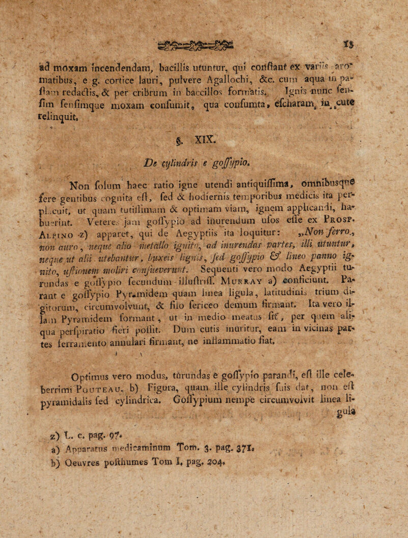 aci moxam Incendendam, bacillis utuntur, qui conflant ex variis—aro* rnatibus, e g. cortice lauri, pulvere Agallochi, &c. cum aqua m pa- ftanrredactis* St per cribrum in baccillos formatis* Ignis nunc fen- fim fenfimque moxam eonfumit0 qua confumta» efcharam^ cutQ relinquit* 1*1 ■' - - , v ; „ ' v • ' *,>.* •'* f . .. . ,v f v • ’■ ^4 g. XIX. ; ' ■ De cylindris e goffypio* Non folum haec ratio igne utendi antiquifUma, OmnibusquO fere gentibus cognita eft, fed & hodiernis temporibus medicis ita per- pL.cuit, ut quam tutiflimam & optimam viam, ignem applicandi, ha- bu-rinto Veteres jam gofTypio ad inurendum ulos elle ex Prosf. Alfino *z) apparet, qui de Aegyptiis ita loquitur: y,Non ferro non auro, neque cilio metallo ignito, ad inurendas partes, illi, utuntur, neque ut alii utebantur, buxeis lignis, fed gojfypio & lineo panno ig* nito, ufiionem moliri confueverunt. Sequenti vero modo Aegyptii tu* rundas e goifypto fecundum - illuflnfl. AIurr ay a) conficiunt* Pa¬ rant e goffypio Pynanidem quam linea ligula, latitudinis trium di¬ gitorum, circumvolvunt, & filo fericeo demum firmant* Ita vero it lam Pyramidem formant, ut in medio meatus fif, per quem ali¬ qua perfpiratio fieri poilit. Dum cutis inuritur, eam in vicinas par¬ tes ferramento annulari firmant, ne inflammatio fiat, '4 \ , ‘ > f|J| Optimus vero modus, tUrundas tgoffypio parandi, efl ille cele« berrimi PouteAu. b) Figura, quam ille cylindris fuis dat, non eft pyramidalis fed cylindrica. Goifypium nempe circumvolvit linea li- • ; gU& %) t. c* pag. 9?. c a) Apparatus medtcartntititn Tom. 3. pag, 371* b) Oeuvres poifhumes Tom X* pagt 504«