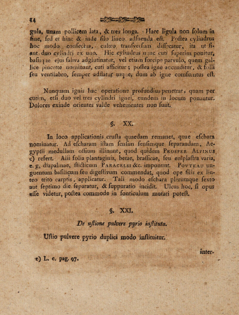 gula, tinam pollicem lata. Si tres longa. Haec ligula non folum m fine, fed et hinc Si inde filo lineo atJfuepda eft. Poftea cylindrus hoc modo confedus, cultro tranfverfum drifixatur, ita ut fi¬ ant» duo cylindri ex uno. Hic cylindros nunc cuti fuperim ponitur, bafisqvie ejus faliva adglutinatur, vel etiam forcipe parvulo, quem gal- lice pincette nominant, cuti afficitur; poftea igne accenditur. Si folli feu ventilabro, femper ad liatur usqie, dum ab igne comfumtus eft. Nunquam ignis hac operatione profundius penetrat, quam per cutim, etfi duo vel tres cylindri ignei, eundem iri locum ponantur. Dolores exinde orientes yalde vehementes non furit,. $. XX. In loco applicationis cruffa quaedam remanet, quae efchara nominatui*. Ad efcharam iftam feiifim fenfimque feparandam, Ae¬ gyptii medullam offium illinunt, quod quidem Prosper Alpinus c) refert. Alii folia plantaginis, betae, brafiicae, feu eniplaffra varia, e. g,- diapabnae, ftieticuui Paracelsi Sic. imponunt. Povteau un¬ guentum ba fi licum feu digeftiyum commendat, quod ope filis ex lin¬ teo trito carptis, applicatur. Tali modo cfchara plerumque fexto aut feptimo die feparatur, Si fuppuratio incidit. Ulcus hoc, fi opus effe videtur, poftea commode in fonticulum mutari poteft. llv‘ ^XI> r. ’ < -f De ujHone pulvere ptjrio inJHtuta. Ufiio pulvere pyrio duplici modo infti tuituri • Inter- e) L. c, pag.97.